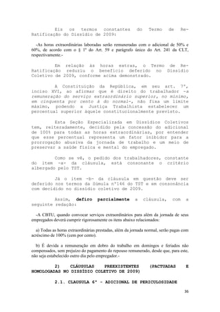 Eis os termos constantes                        do     Termo      de      Re-
Ratificação do Dissídio de 2009:

   -As horas extraordinárias laboradas serão remuneradas com o adicional de 50% e
60%, de acordo com o § 1º do Art. 59 e parágrafo único do Art. 241 da CLT,
respectivamente.-

         Em relação às horas extras, o Termo de Re-
Ratificação reduziu o benefício deferido no Dissídio
Coletivo de 2009, conforme acima demonstrado.

         A Constituição da República, em seu art. 7º,
inciso XVI, ao afirmar que é direito do trabalhador -a
remuneração do serviço extraordinário superior, no mínimo,
em cinquenta por cento à do normal-, não fixa um limite
máximo, podendo a Justiça Trabalhista estabelecer um
percentual superior àquele constitucionalmente previsto.

         Esta Seção Especializada em Dissídios Coletivos
tem, reiteradamente, decidido pela concessão do adicional
de 100% para todas as horas extraordinárias, por entender
que esse percentual representa um fator inibidor para a
prorrogação abusiva da jornada de trabalho e um meio de
preservar a saúde física e mental do empregado.

         Como se vê, o pedido dos trabalhadores, constante
do item -a- da cláusula, está consonante o critério
albergado pelo TST.

         Já o item -b- da cláusula em questão deve ser
deferido nos termos da Súmula nº146 do TST e em consonância
com decidido no dissídio coletivo de 2009.

         Assim, defiro              parcialmente        a     cláusula,      com    a
seguinte redação:

  -A CBTU, quando convocar serviços extraordinários para além da jornada de seus
empregados deverá cumprir rigorosamente os itens abaixo relacionados:

  a) Todas as horas extraordinárias prestadas, além da jornada normal, serão pagas com
acréscimo de 100% (cem por cento).

  b) É devida a remuneração em dobro do trabalho em domingos e feriados não
compensados, sem prejuízo do pagamento do repouso remunerado, desde que, para este,
não seja estabelecido outro dia pelo empregador.-

         2)    CLÁUSULAS   PREEXISTENTES                        (PACTUADAS           E
HOMOLOGADAS NO DISSÍDIO COLETIVO DE 2009)

            2.1. CLAUSULA 6ª - ADICIONAL DE PERICULOSIDADE

                                                                                    36
 