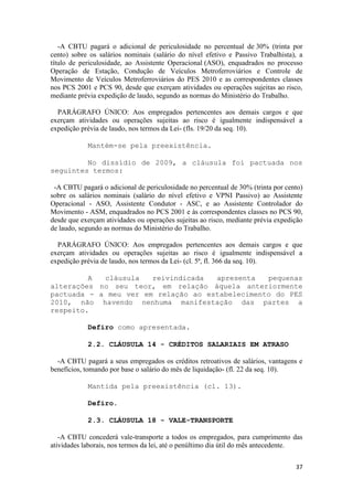 -A CBTU pagará o adicional de periculosidade no percentual de 30% (trinta por
cento) sobre os salários nominais (salário do nível efetivo e Passivo Trabalhista), a
título de periculosidade, ao Assistente Operacional (ASO), enquadrados no processo
Operação de Estação, Condução de Veículos Metroferroviários e Controle de
Movimento de Veículos Metroferroviários do PES 2010 e as correspondentes classes
nos PCS 2001 e PCS 90, desde que exerçam atividades ou operações sujeitas ao risco,
mediante prévia expedição de laudo, segundo as normas do Ministério do Trabalho.

  PARÁGRAFO ÚNICO: Aos empregados pertencentes aos demais cargos e que
exerçam atividades ou operações sujeitas ao risco é igualmente indispensável a
expedição prévia de laudo, nos termos da Lei- (fls. 19/20 da seq. 10).

            Mantém-se pela preexistência.

         No dissídio de 2009, a cláusula foi pactuada nos
seguintes termos:

 -A CBTU pagará o adicional de periculosidade no percentual de 30% (trinta por cento)
sobre os salários nominais (salário do nível efetivo e VPNI Passivo) ao Assistente
Operacional - ASO, Assistente Condutor - ASC, e ao Assistente Controlador do
Movimento - ASM, enquadrados no PCS 2001 e às correspondentes classes no PCS 90,
desde que exerçam atividades ou operações sujeitas ao risco, mediante prévia expedição
de laudo, segundo as normas do Ministério do Trabalho.

  PARÁGRAFO ÚNICO: Aos empregados pertencentes aos demais cargos e que
exerçam atividades ou operações sujeitas ao risco é igualmente indispensável a
expedição prévia de laudo, nos termos da Lei- (cl. 5ª, fl. 366 da seq. 10).

         A  cláusula   reivindicada  apresenta   pequenas
alterações no seu teor, em relação àquela anteriormente
pactuada - a meu ver em relação ao estabelecimento do PES
2010, não havendo nenhuma manifestação das partes a
respeito.

            Defiro como apresentada.

            2.2. CLÁUSULA 14 - CRÉDITOS SALARIAIS EM ATRASO

  -A CBTU pagará a seus empregados os créditos retroativos de salários, vantagens e
benefícios, tomando por base o salário do mês de liquidação- (fl. 22 da seq. 10).

            Mantida pela preexistência (cl. 13).

            Defiro.

            2.3. CLÁUSULA 18 - VALE-TRANSPORTE

   -A CBTU concederá vale-transporte a todos os empregados, para cumprimento das
atividades laborais, nos termos da lei, até o penúltimo dia útil do mês antecedente.


                                                                                   37
 