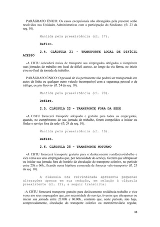 PARÁGRAFO ÚNICO: Os casos excepcionais não abrangidos pela presente serão
resolvidos nas Unidades Administrativas com a participação do Sindicato- (fl. 23 da
seq. 10).

            Mantida pela preexistência (cl. 17).

            Defiro.

            2.4. CLÁUSULA 21 - TRANSPORTE LOCAL DE DIFÍCIL
ACESSO

   -A CBTU concederá meios de transporte aos empregados obrigados a cumprirem
suas jornadas de trabalho em local de difícil acesso, ao longo da via férrea, no inicio
e/ou no final da jornada de trabalho.

   PARÁGRAFO ÚNICO: O pessoal de via permanente não poderá ser transportado em
autos de linha ou qualquer outro veiculo incompatível com a segurança pessoal e de
tráfego, exceto Geovia- (fl. 24 da seq. 10).

            Mantida pela preexistência (cl. 20).

            Defiro.

            2.5. CLÁUSULA 22 - TRANSPORTE FORA DA SEDE

   -A CBTU fornecerá transporte adequado e gratuito para todos os empregados,
quando, no cumprimento de sua jornada de trabalho, forem compelidos a iniciar ou
findar o serviço fora da sede- (fl. 24 da seq. 10).

            Mantida pela preexistência (cl. 19).

            Defiro.

            2.6. CLÁUSULA 25 - TRANSPORTE NOTURNO

   -A CBTU fornecerá transporte gratuito para o deslocamento residência-trabalho e
vice versa aos seus empregados que, por necessidade do serviço, tiverem que ultrapassar
ou iniciar sua jornada fora do horário de circulação do transporte coletivo, no período
entre 23h e 06h., ficando nessa hipótese exonerada de fornecer vale-transporte- (fl. 25
da seq. 10).

         A cláusula ora reivindicada apresenta pequenas
alterações apenas em sua redação, em relação à cláusula
preexistente (cl. 22), a seguir transcrita:

 -A CBTU fornecerá transporte gratuito para deslocamento residência-trabalho e vice
versa aos seus empregados que, por necessidade do serviço, tiverem que ultrapassar ou
iniciar sua jornada entre 23:00h e 06:00h., contanto que, neste período, não haja,
comprovadamente, circulação do transporte coletivo ou metroferroviário regular,

                                                                                    38
 