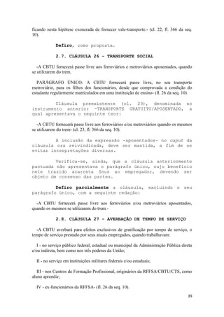 ficando nesta hipótese exonerada de fornecer vale-transporte.- (cl. 22, fl. 366 da seq.
10).

             Defiro, como proposta.

             2.7. CLÁUSULA 26 - TRANSPORTE SOCIAL

   -A CBTU fornecerá passe livre aos ferroviários e metroviários aposentados, quando
se utilizarem do trem.

   PARÁGRAFO ÚNICO: A CBTU fornecerá passe livre, no seu transporte
metroviário, para os filhos dos funcionários, desde que comprovada a condição do
estudante regularmente matriculados em uma instituição de ensino- (fl. 26 da seq. 10).

         Cláusula preexistente (cl. 23), denominada no
instrumento anterior -TRANSPORTE GRATUITO/APOSENTADO, a
qual apresentava o seguinte teor:

   -A CBTU fornecerá passe livre aos ferroviários e/ou metroviários quando os mesmos
se utilizarem do trem- (cl. 23, fl. 366 da seq. 10).

         A inclusão da expressão -aposentados- no caput da
cláusula ora reivindicada, deve ser mantida, a fim de se
evitar interpretações diversas.

         Verifica-se, ainda, que a cláusula anteriormente
pactuada não apresentava o parágrafo único, cujo benefício
nele trazido acarreta ônus ao empregador, devendo ser
objeto de consenso das partes.

         Defiro parcialmente a cláusula, excluindo o seu
parágrafo único, com a seguinte redação:

  -A CBTU fornecerá passe livre aos ferroviários e/ou metroviários aposentados,
quando os mesmos se utilizarem do trem.-

             2.8. CLÁUSULA 27 - AVERBAÇÃO DE TEMPO DE SERVIÇO

  -A CBTU averbará para efeitos exclusivos de gratificação por tempo de serviço, o
tempo de serviço prestado por seus atuais empregados, quando trabalhavam:

   I - no serviço público federal, estadual ou municipal da Administração Pública direta
e/ou indireta, bem como nos três poderes da União;

  II - no serviço em instituições militares federais e/ou estaduais;

   III - nos Centros de Formação Profissional, originários da RFFSA/CBTU/CTS, como
aluno aprendiz;

  IV - ex-funcionários da RFFSA- (fl. 26 da seq. 10).
                                                                                     39
 