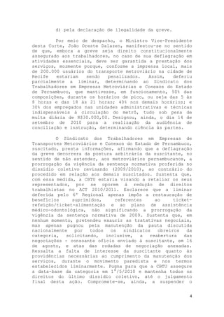 d) pela declaração de ilegalidade da greve.

         Por meio de despacho, o Ministro Vice-Presidente
desta Corte, João Oreste Dalazen, manifestou-se no sentido
de que, embora a greve seja direito constitucionalmente
assegurado aos trabalhadores, no caso de sua deflagração em
atividades essenciais, deve ser garantida a prestação dos
serviços, mormente porque, conforme a imprensa local, mais
de 200.000 usuários do transporte metroviário na cidade de
Recife   estariam   sendo   penalizados.   Assim,   deferiu
parcialmente a liminar, determinando ao Sindicato dos
Trabalhadores em Empresas Metroviárias e Conexos do Estado
de Pernambuco, que mantivesse, em funcionamento, 50% das
composições, durante os horários de pico, ou seja das 5 às
8 horas e das 18 às 21 horas; 40% nos demais horários; e
30% dos empregados nas unidades administrativas e técnicas
indispensáveis à circulação do metrô, tudo sob pena de
multa diária de R$30.000,00. Designou, ainda, o dia 14 de
setembro de 2010 para a realização da audiência de
conciliação e instrução, determinando ciência às partes.

         O Sindicato dos Trabalhadores em Empresas de
Transportes Metroviários e Conexos do Estado de Pernambuco,
suscitado, presta informações, afirmando que a deflagração
da greve decorrera da postura arbitrária da suscitante, no
sentido de não estender, aos metroviários pernambucanos, a
prorrogação da vigência da sentença normativa proferida no
dissídio coletivo revisando (2009/2010), ao contrário do
procedido em relação aos demais suscitados. Sustenta que,
com essa medida, a CBTU estaria visando a retaliar os seus
representados, por se oporem à redução de direitos
trabalhistas no ACT 2010/2011. Esclarece que a liminar
deferida pelo 6º Regional apenas impôs a restauração de
benefícios     suprimidos,      referentes     ao     ticket-
refeição/ticket-alimentação e ao plano de assistência
médico-odontológica, não significando a prorrogação da
vigência da sentença normativa de 2009. Sustenta que, em
nenhum momento, pretendeu exaurir as tratativas negociais,
mas apenas pugnou pela manutenção da pauta discutida
nacionalmente   por   todos   os   sindicatos   obreiros   da
categoria,   solicitando,   inclusive,   a   reabertura   das
negociações - consoante ofício enviado à suscitante, em 16
de agosto, e atas das rodadas de negociação anexadas.
Ressalta a falta de interesse da suscitante quanto às
providências necessárias ao cumprimento da manutenção dos
serviços, durante o movimento paredista e nos termos
estabelecidos liminarmente. Pugna para que a CBTU assegure
a data-base da categoria em 1°/5/2010 e mantenha todos os
direitos do último dissídio coletivo, até o julgamento
final desta ação. Compromete-se, ainda, a suspender o


                                                            4
 