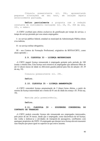 Cláusula  preexistente (cl. 24), apresentando
pequenas alterações em seu teor, em relação àquela
anteriormente pactuada.

         Defiro parcialmente a proposta com a redação
constante do instrumento revisando (cl. 24, fl. 366 da seq.
10), a saber:

  -A CBTU averbará para efeitos exclusivos de gratificação por tempo de serviço, o
tempo de serviço prestado por seus atuais empregados:

   I - no serviço público federal, estadual ou municipal da Administração Pública direta
e/ou indireta;

  II - no serviço militar obrigatório;

   III - nos Centros de Formação Profissional, originários da RFFSA/CBTU, como
aluno aprendiz .-

             2.9. CLÁUSULA 33 - LICENÇA MATERNIDADE

   -A CBTU pagará licença remunerada à empregada gestante pelo período de 180
(cento e oitenta) dias. Esta licença será extensiva às empregadas que adotarem filhos de
até 12 (doze) meses de idade ou obtiverem guarda judicial para fins de adoção- (fl. 29
da seq. 10).

             Cláusula preexistente (cl. 29).

             Defiro.

             2.10. CLÁUSULA 35 - LICENÇA AMAMENTAÇÃO

   -A CBTU concederá licença amamentação de 2 (duas) horas diárias, a partir do
retorno da licença maternidade até o limite de 01 ano de idade da criança- (fl. 30 da seq.
10).

             Mantida pela preexistência.

             Defiro.

         2.11. CLÁUSULA                  39   -    SUSPENSÃO        CONSENSUAL        DO
CONTRATO DE TRABALHO

  -A CBTU poderá conceder licença não remunerada aos empregados interessados,
pelo prazo de até 36 meses, desde que o empregado, como decorrência de tal licença,
não venha a dedicar-se a atividades de transporte de passageiros, conflitantes com
quaisquer propósitos da CBTU. O empregado que desejar nova licença deverá reassumir
suas funções por prazo igual ou superior ao que esteve ausente.



                                                                                       40
 