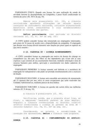 PARÁGRAFO ÚNICO: Quando esta licença for para realização de estudo de
atividade inerente às desempenhadas na Companhia, o prazo ficará condicionado ao
término do curso- (fls. 30/31 da seq. 10).

         Embora seja preexistente (cl. 33), a cláusula
reivindicada   apresenta  alterações   em  relação   àquela
constante do instrumento revisando, inclusive acrescentando
benefícios antes inexistentes e cujo estabelecimento
depende do consenso das partes.

         Defiro parcialmente, como pactuada                        no    dissídio
revisando (cl. 33, fl. 367 da seq. 10):

  -A CBTU poderá conceder licença não remunerada aos empregados interessados,
pelo prazo de 36 meses de acordo com a disponibilidade da companhia. O empregado
que desejar nova licença deverá reassumir suas funções por prazo igual ou superior ao
que esteve ausente.-

            2.12. CLÁUSULA 40 - LICENÇA ACOMPANHAMENTO

   -A CBTU concederá licença ao empregado por motivo de doença do cônjuge ou
companheiro (a), dos pais, dos filhos ou dos dependentes que vivam sob as suas
expensas e que constem do seu assentamento funcional, mediante solicitação à área de
recursos humanos para análise, aprovação e assentamento nos dados cadastrais do
empregado.

  PARÁGRAFO PRIMEIRO: A licença somente será deferida se a assistência do
empregado for indispensável e não puder ser prestada simultaneamente com o exercício
da função.

   PARÁGRAFO SEGUNDO: A licença será concedida sem prejuízo da remuneração
até 15 (quinze) dias por ano, salvo os casos excepcionais que serão resolvidos nas
Unidades Administrativas, mediante parecer da área médica.

   PARÁGRAFO TERCEIRO: A licença em questão não surtirá efeito nas melhorias
salariais- (fl. 31 da seq. 10).

            A cláusula é preexistente (cl. 34).

         Verifica-se, porém, que a proposta atual traz, ao
final, a expressão -mediante parecer da área médica-,
enquanto a cláusula convencionada no dissídio coletivo
anterior condicionava a licença ao parecer da área de -
recursos humanos- (cl. 34, fl. 367 da seq. 10).

         Considerando, no entanto, a razoabilidade da
condição ora apresentada, defiro a cláusula como proposta.

            2.13.     CLÁUSULA      41   -   COMPLEMENTAÇÃO         DO   AUXÍLIO-
DOENÇA

                                                                                  41
 