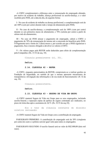 -A CBTU complementará a diferença entre a remuneração do empregado afastado,
por motivo de acidente de trabalho, doença profissional ou auxílio-doença, e o valor
recebido pelo INSS, até a data da alta, da seguinte forma:

   I - No caso de acidente de trabalho ou doença profissional, a complementação será de
até 100% (cem por cento) durante todo o tempo de afastamento pelo INSS;

   II - No caso de auxílio-doença, a complementação será de 100% (cem por cento)
durante os seis primeiros meses de afastamento; e 70% (setenta por cento) a partir do
sétimo mês de afastamento;

  III - No caso do INSS atrasar o pagamento do empregado, caberá a CBTU o
pagamento de 70% da remuneração do mesmo até a concessão do benefício pelo INSS.
O Pagamento terá o limite de 2 (dois) meses e, por ocasião em que o INSS regularizar o
pagamento, fica o mesmo obrigado a devolver os valores à CBTU.

  V - Os valores pagos pela REFER serão deduzidos para efeito de complementação
pela Companhia- (fls. 31/32 da seq. 10).

            Cláusula preexistente (cl. 35).

            Defiro.

            2.14. CLÁUSULA 42 - REFER

   -A CBTU, enquanto patrocinadora da REFER, compromete-se a realizar gestões na
Fundação de Seguridade, no sentido de que a mesma apresente mecanismos de
transparência e divulgação das informações e do seu modo de funcionamento- (fl. 32 da
seq. 10).

            Cláusula preexistente.

            Defiro.

            2.15. CLÁUSULA 43 - SEGURO DE VIDA EM GRUPO

  -A CBTU manterá Seguro de Vida em Grupo para os seus empregados, incluindo
auxílio-funeral, e repassará cópias da apólice do seguro contratado aos sindicatos, no
prazo de trinta dias após a assinatura do ACT- (fls. 32/33 da seq.10).

         Eis o teor              da   cláusula       constante       do    dissídio
coletivo revisando:

  -A CBTU manterá Seguro de Vida em Grupo com a contribuição do empregado.

  PARÁGRAFO PRIMEIRO: A contribuição do empregado será de 50% (cinqüenta
por cento) do custo e o prêmio será de igual valor para todos os empregados.

   PARÁGRAFO SEGUNDO: O auxilio funeral será no valor de R$2.000,00 (dois mil
reais).
                                                                                    42
 