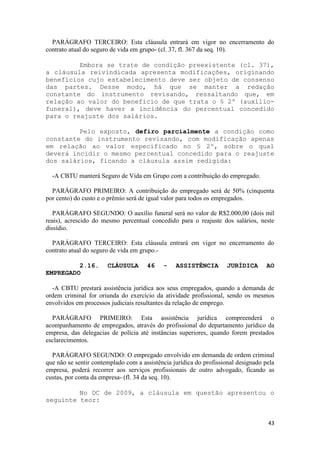 PARÁGRAFO TERCEIRO: Esta cláusula entrará em vigor no encerramento do
contrato atual do seguro de vida em grupo- (cl. 37, fl. 367 da seq. 10).

         Embora se trate de condição preexistente (cl. 37),
a cláusula reivindicada apresenta modificações, originando
benefícios cujo estabelecimento deve ser objeto de consenso
das partes. Desse modo, há que se manter a redação
constante do instrumento revisando, ressaltando que, em
relação ao valor do benefício de que trata o § 2º (auxílio-
funeral), deve haver a incidência do percentual concedido
para o reajuste dos salários.

         Pelo exposto, defiro parcialmente a condição como
constante do instrumento revisando, com modificação apenas
em relação ao valor especificado no § 2º, sobre o qual
deverá incidir o mesmo percentual concedido para o reajuste
dos salários, ficando a cláusula assim redigida:

  -A CBTU manterá Seguro de Vida em Grupo com a contribuição do empregado.

  PARÁGRAFO PRIMEIRO: A contribuição do empregado será de 50% (cinquenta
por cento) do custo e o prêmio será de igual valor para todos os empregados.

   PARÁGRAFO SEGUNDO: O auxílio funeral será no valor de R$2.000,00 (dois mil
reais), acrescido do mesmo percentual concedido para o reajuste dos salários, neste
dissídio.

  PARÁGRAFO TERCEIRO: Esta cláusula entrará em vigor no encerramento do
contrato atual do seguro de vida em grupo.-

         2.16.         CLÁUSULA       46    -    ASSISTÊNCIA         JURÍDICA       AO
EMPREGADO

  -A CBTU prestará assistência jurídica aos seus empregados, quando a demanda de
ordem criminal for oriunda do exercício da atividade profissional, sendo os mesmos
envolvidos em processos judiciais resultantes da relação de emprego.

  PARÁGRAFO PRIMEIRO: Esta assistência jurídica compreenderá o
acompanhamento de empregados, através do profissional do departamento jurídico da
empresa, das delegacias de polícia até instâncias superiores, quando forem prestados
esclarecimentos.

  PARÁGRAFO SEGUNDO: O empregado envolvido em demanda de ordem criminal
que não se sentir contemplado com a assistência jurídica do profissional designado pela
empresa, poderá recorrer aos serviços profissionais de outro advogado, ficando as
custas, por conta da empresa- (fl. 34 da seq. 10).

         No DC de 2009, a cláusula em questão apresentou o
seguinte teor:


                                                                                    43
 