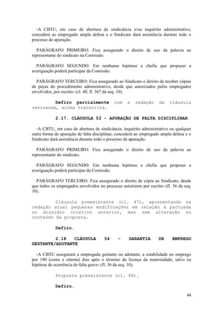 -A CBTU, em caso de abertura de sindicância e/ou inquérito administrativo,
concederá ao empregado ampla defesa e o Sindicato dará assistência durante todo o
processo de apuração.

  PARÁGRAFO PRIMEIRO: Fica assegurado o direito de uso da palavra ao
representante do sindicato na Comissão.

  PARÁGRAFO SEGUNDO: Em nenhuma hipótese a chefia que propuser a
averiguação poderá participar da Comissão.

  PARÁGRAFO TERCEIRO: Fica assegurado ao Sindicato o direito de receber cópias
de peças do procedimento administrativo, desde que autorizados pelos empregados
envolvidos, por escrito- (cl. 40, fl. 367 da seq. 10).

         Defiro parcialmente               com    a    redação     da    cláusula
revisanda, acima transcrita.

            2.17. CLÁUSULA 53 - APURAÇÃO DE FALTA DISCIPLINAR

  -A CBTU, em caso de abertura de sindicância, inquérito administrativo ou qualquer
outra forma de apuração de falta disciplinar, concederá ao empregado ampla defesa e o
Sindicato dará assistência durante todo o processo de apuração.

  PARÁGRAFO PRIMEIRO: Fica assegurado o direito de uso da palavra ao
representante do sindicato.

  PARÁGRAFO SEGUNDO: Em nenhuma hipótese a chefia que propuser a
averiguação poderá participar da Comissão.

  PARÁGRAFO TERCEIRO: Fica assegurado o direito de cópia ao Sindicato, desde
que todos os empregados envolvidos no processo autorizem por escrito- (fl. 36 da seq.
10).

         Cláusula preexistente (cl. 47), apresentando na
redação atual pequenas modificações em relação à pactuada
no dissídio coletivo anterior, mas sem alteração no
conteúdo da proposta.

            Defiro.

         2.18   CLÁUSULA              54     -     GARANTIA        DE     EMPREGO
GESTANTE/ADOTANTE

  -A CBTU assegurará a empregada gestante ou adotante, a estabilidade no emprego
por 180 (cento e oitenta) dias após o término da licença da maternidade, salvo na
hipótese de ocorrência de falta grave- (fl. 36 da seq. 10).

            Proposta preexistente (cl. 48).

            Defiro.
                                                                                  44
 