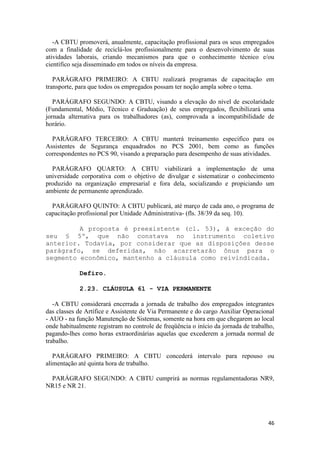 -A CBTU promoverá, anualmente, capacitação profissional para os seus empregados
com a finalidade de reciclá-los profissionalmente para o desenvolvimento de suas
atividades laborais, criando mecanismos para que o conhecimento técnico e/ou
científico seja disseminado em todos os níveis da empresa.

   PARÁGRAFO PRIMEIRO: A CBTU realizará programas de capacitação em
transporte, para que todos os empregados possam ter noção ampla sobre o tema.

   PARÁGRAFO SEGUNDO: A CBTU, visando a elevação do nível de escolaridade
(Fundamental, Médio, Técnico e Graduação) de seus empregados, flexibilizará uma
jornada alternativa para os trabalhadores (as), comprovada a incompatibilidade de
horário.

  PARÁGRAFO TERCEIRO: A CBTU manterá treinamento especifico para os
Assistentes de Segurança enquadrados no PCS 2001, bem como as funções
correspondentes no PCS 90, visando a preparação para desempenho de suas atividades.

  PARÁGRAFO QUARTO: A CBTU viabilizará a implementação de uma
universidade corporativa com o objetivo de divulgar e sistematizar o conhecimento
produzido na organização empresarial e fora dela, socializando e propiciando um
ambiente de permanente aprendizado.

  PARÁGRAFO QUINTO: A CBTU publicará, até março de cada ano, o programa de
capacitação profissional por Unidade Administrativa- (fls. 38/39 da seq. 10).

         A proposta é preexistente (cl. 53), à exceção do
seu § 5º, que não constava no instrumento coletivo
anterior. Todavia, por considerar que as disposições desse
parágrafo, se deferidas, não acarretarão ônus para o
segmento econômico, mantenho a cláusula como reivindicada.

            Defiro.

            2.23. CLÁUSULA 61 - VIA PERMANENTE

   -A CBTU considerará encerrada a jornada de trabalho dos empregados integrantes
das classes de Artífice e Assistente de Via Permanente e do cargo Auxiliar Operacional
- AUO - na função Manutenção de Sistemas, somente na hora em que chegarem ao local
onde habitualmente registram no controle de freqüência o início da jornada de trabalho,
pagando-lhes como horas extraordinárias aquelas que excederem a jornada normal de
trabalho.

   PARÁGRAFO PRIMEIRO: A CBTU concederá intervalo para repouso ou
alimentação até quinta hora de trabalho.

 PARÁGRAFO SEGUNDO: A CBTU cumprirá as normas regulamentadoras NR9,
NR15 e NR 21.




                                                                                    46
 