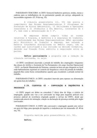 PARÁGRAFO TERCEIRO: A CBTU fornecerá banheiros químicos, tendas, mesas e
cadeiras para os trabalhadores da via permanente quando em serviço, adequando às
necessidades regionais- (fl. 39 da seq. 10).

         A cláusula preexistente (cl. 55) não previa o
cumprimento das Normas Regulamentadoras 9 (Programas de
Prevenção de Riscos Ambientais), 15 (Atividades e Operações
Insalubres e 21 (Trabalhos a Céu Aberto), constantes do §
2º, bem como a determinação do § 3º.

         As  empresas   devem  cumprir   todas  as   normas
relativas à higiene, à medicina e à segurança do trabalho,
na conformidade das Normas Regulamentadoras (NRs) aprovadas
pelo Ministério do Trabalho e Emprego, mas estando a
matéria totalmente disciplinada no âmbito legal, não há
razões que justifiquem a sua inclusão na decisão normativa,
devendo sua fixação ficar adstrita à negociação entre as
partes.

         Defiro parcialmente a proposta com a redação da
cláusula revisanda, ou seja:

   -A CBTU considerará encerrada a jornada de trabalho dos empregados integrantes
das classes de Artífice e Assistente de Via Permanente e do cargo Auxiliar Operacional
- AUO - na função Manutenção de Sistemas, somente na hora em que chegarem ao local
onde habitualmente registram no controle de frequência o início da jornada de trabalho,
pagando-lhes como horas extraordinárias aquelas que excederem a jornada normal de
trabalho.

   PARÁGRAFO ÚNICO: A CBTU concederá intervalo para repouso ou alimentação
até quinta hora de trabalho.-

         2.24.         CLÁUSULA       62   -   CONVOCAÇÃO        A   INQUÉRITOS        E
PROCESSOS

  -A CBTU pagará em dobro ou concederá 2 (dois) dias de folga, a critério do
empregado, quando este vier a ser convocado na folga para inquérito policial e/ou
processo judicial de ocorrência originada quando a serviço da CBTU, desde que
comprovada através de intimação, citação ou declaração de presença emitida pelo órgão
convocador.

  PARÁGRAFO ÚNICO: A CBTU não convocará o empregado quando este estiver
em gozo de folga, para apuração de inquérito e sindicância por ela instaurada- (fl. 40 da
seq. 10).

             Proposta mantida pela preexistência (cl. 56).

             Defiro.



                                                                                      47
 