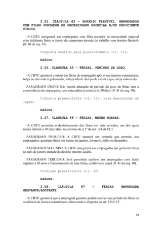 2.25. CLÁUSULA 63 - HORÁRIO FLEXÍVEL. EMPREGADOS
COM FILHO PORTADOR DE NECESSIDADE ESPECIAL E/OU DEFICIENTE
FÍSICO.

   -A CBTU assegurará aos empregados com filho portador de necessidade especial
e/ou deficiente físico o direito de cumprirem jornada de trabalho com horário flexível-
(fl. 40 da seq. 10).

             Proposta mantida pela preexistência (cl. 57).

             Defiro.

             2.26. CLÁUSULA 65 - FÉRIAS. PERÍODO DE GOZO.

   -A CBTU garantirá o início das férias do empregado após o seu repouso remunerado,
folga ou intervalo regulamentar, independente do tipo de escala a que esteja submetido.

  PARÁGRAFO ÚNICO: Não haverá alteração de período do gozo de férias sem a
concordância do empregado, com antecedência mínima de 30 dias- (fl. 41 da seq. 10).

             Cláusula preexistente (cl. 59), cuja manutenção se
impõe.

             Defiro.

             2.27. CLÁUSULA 66 - FÉRIAS. MESES NOBRES.

  -A CBTU permitirá o desdobramento das férias em dois períodos, um dos quais
nunca inferior a 10 (dez) dias, nos termos do § 1º do art. 134 da CLT.

  PARÁGRAFO PRIMEIRO: A CBTU manterá um controle que permita, aos
empregados, gozarem férias nos meses de janeiro, fevereiro, julho ou dezembro.

  PARÁGRAFO SEGUNDO: A CBTU assegurará aos empregados que gozarem férias
no mês de janeiro metade do décimo terceiro salário.

  PARÁGRAFO TERCEIRO: Será permitido também aos empregados com idade
superior a 50 anos o fracionamento de suas férias, conforme o caput (fl. 41 da seq. 10).

             Condição preexistente (cl. 60).

             Defiro.

         2.28.    CLÁUSULA                 67       -      FÉRIAS         EMPREGADA
GESTANTE/ADOTANTE

  -A CBTU garantirá que a empregada gestante poderá marcar seu período de férias na
seqüência da licença maternidade, observando o disposto no art. 134 CLT.


                                                                                     48
 