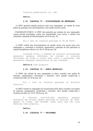 Cláusula preexistente (cl. 68).

            Defiro.

            2.32. CLÁUSULA 75 - DISCRIMINAÇÃO DE EMPREGADO

  -A CBTU garantirá atitudes positivas entre seus empregados, no sentido de evitar
prática de quaisquer atos discriminatórios e de assédio sexual e moral.

  PARÁGRAFO ÚNICO: A CBTU não permitirá que nenhum de seus empregados
cometa pressão psicológica, contra seus subordinados, caso ocorra, o infrator será
submetido à apuração de falta disciplinar- (fl.45 da seq. 10).

            Eis o teor da cláusula pactuada no DC de 2009:

  -A CBTU coibirá atos discriminatórios de assédio moral e/ou sexual entre seus
empregados e, constatada a ocorrência, determinará a apuração do fato aplicando as
sanções disciplinares cabíveis- (cl. 69, fl. 368 da seq. 10).

         Conforme visto, a redação da cláusula reivindicada
apresenta   pequena   diferença  em   relação  à   cláusula
revisanda, de forma a tornar mais clara a pretensão, sem
apresentar mudanças substanciais em seu conteúdo.

            Defiro-a como proposta.

            2.33. CLÁUSULA 76 - DANOS MATERIAIS

  -A CBTU não cobrará de seus empregados os danos causados com quebra de
materiais, equipamentos, ferramentas e utensílios, salvo quando comprovada a
existência de dolo- (fl. 45 da seq. 10).

         Eis       o   teor    da    cláusula      pactuada      no   dissídio
anterior:

  -A CBTU isentará os empregados de ressarcimento pelos danos causados com quebra
de materiais, equipamentos, ferramentas e utensílios, salvo quando comprovada a
existência de dolo- (cl. 70, fl. 368 da seq. 10).

         A   cláusula   reivindicada  apresenta   pequena
diferença em relação àquela pactuada no dissídio de 2009,
apenas na forma, não havendo razão para que não seja
deferida como proposta.

            Defiro.

            2.34. CLÁUSULA 77 - UNIFORMES




                                                                               50
 