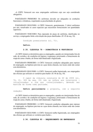 -A CBTU fornecerá aos seus empregados uniformes cujo uso seja considerado
obrigatório.

  PARÁGRAFO PRIMEIRO: Os uniformes deverão ser adequados às condições
funcionais e climáticas, respeitando as peculiaridades de gênero.

  PARÁGRAFO SEGUNDO: A CBTU fornecerá, gratuitamente, 2 (dois) uniformes
por ano, ressalvados os casos especiais que necessitem fornecimento em quantidades
superiores.

   PARÁGRAFO TERCEIRO: Para reposição de peças do uniforme, danificadas no
serviço, o empregados farão a devolução das peças danificadas- (fl. 45 da seq. 10).

            Condição preexistente (cl. 71).

            Defiro.

            2.35. CLÁUSULA 78 - DORMITÓRIOS E VESTIÁRIOS

  -A CBTU dotará os dormitórios para os empregados, quando em intrajornadas fora de
sede, de cozinha e de condições de higiene e segurança, priorizando o fornecimento de
roupa de cama e banho, de forma individualizada e higienizada.

  PARÁGRAFO PRIMEIRO: A CBTU fornecerá condições adequadas para repouso
do empregado, na hipótese prevista no caput desta cláusula, nos locais onde não contar
com dormitórios.

  PARÁGRAFO SEGUNDO: A CBTU fornecerá toalha higienizada, aos empregados
das oficinas que utilizam os vestiários para banho- (fl. 46 da seq. 10).

         O caput da cláusula constante do DC de 2009 (cl.
72, fl. 369 da seq. 10) não se refere aos intervalos -
intrajornadas- e sim aos -interjornadas-, devendo ser
mantida da forma como pactuada.

            Defiro     parcialmente        a   proposta,       com    a   seguinte
redação:

  -A CBTU dotará os dormitórios para os empregados, quando em interjornadas fora de
sede, de cozinha e de condições de higiene e segurança, priorizando o fornecimento de
roupa de cama e banho, de forma individualizada e higienizada.

  PARÁGRAFO PRIMEIRO: A CBTU fornecerá condições adequadas para repouso
do empregado, na hipótese prevista no caput desta cláusula, nos locais onde não contar
com dormitórios.

  PARÁGRAFO SEGUNDO: A CBTU fornecerá toalha higienizada, aos empregados
das oficinas que utilizam os vestiários para banho.-.

            2.36. CLÁUSULA 80 - REQUERIMENTO DE EMPREGADOS

                                                                                   51
 