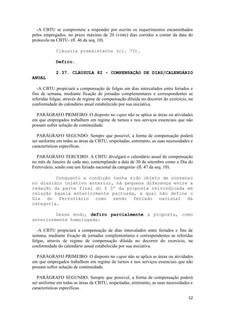 -A CBTU se compromete a responder por escrito os requerimentos encaminhados
pelos empregados, no prazo máximo de 20 (vinte) dias corridos a contar da data do
protocolo na CBTU- (fl. 46 da seq. 10).

            Cláusula preexistente (cl. 73).

            Defiro.

            2.37. CLÁUSULA 82 - COMPENSAÇÃO DE DIAS/CALENDÁRIO
ANUAL

   -A CBTU propiciará a compensação de folgas em dias intercalados entre feriados e
fins de semana, mediante fixação de jornadas complementares e correspondentes as
referidas folgas, através de regime de compensação diluída no decorrer do exercício, na
conformidade do calendário anual estabelecido por sua iniciativa.

  PARÁGRAFO PRIMEIRO: O disposto no caput não se aplica as áreas ou atividades
em que empregados trabalhem em regime de turnos e nos serviços essenciais que não
possam sofrer solução de continuidade.

   PARÁGRAFO SEGUNDO: Sempre que possível, a forma de compensação poderá
ser uniforme em todas as áreas da CBTU, respeitadas, entretanto, as suas necessidades e
características específicas.

  PARÁGRAFO TERCEIRO: A CBTU divulgará o calendário anual de compensação
no mês de Janeiro de cada ano, contemplando a data de 30 de setembro como o Dia do
Ferroviário, sendo este um feriado nacional da categoria- (fl. 47 da seq. 10).

         Conquanto a condição tenha sido objeto de consenso
no dissídio coletivo anterior, há pequena diferença entre a
redação da parte final do § 3º da proposta reivindicada em
relação àquela anteriormente pactuada, a qual não define o
Dia do Ferroviário como sendo feriado nacional da
categoria.

         Desse modo, defiro parcialmente a proposta, como
anteriormente homologada:

   -A CBTU propiciará a compensação de dias intercalados entre feriados e fins de
semana, mediante fixação de jornadas complementares e correspondentes as referidas
folgas, através de regime de compensação diluída no decorrer do exercício, na
conformidade do calendário anual estabelecido por sua iniciativa.

  PARÁGRAFO PRIMEIRO: O disposto no caput não se aplica as áreas ou atividades
em que empregados trabalhem em regime de turnos e nos serviços essenciais que não
possam sofrer solução de continuidade.

   PARÁGRAFO SEGUNDO: Sempre que possível, a forma de compensação poderá
ser uniforme em todas as áreas da CBTU, respeitadas, entretanto, as suas necessidades e
características específicas.

                                                                                    52
 