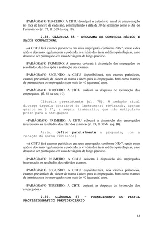 PARÁGRAFO TERCEIRO: A CBTU divulgará o calendário anual de compensação
no mês de Janeiro de cada ano, contemplando a data de 30 de setembro como o Dia do
Ferroviário- (cl. 75, fl. 369 da seq. 10).

         2.38. CLÁUSULA 85 - PROGRAMA DE CONTROLE MÉDICO E
SAÚDE OCUPACIONAL

  -A CBTU fará exames periódicos em seus empregados conforme NR-7, sendo estes
após o descanso regulamentar e podendo, a critério das áreas médico-psicológicas, esse
descanso ser prorrogado em caso de viagem de longo percurso.

   PARÁGRAFO PRIMEIRO: A empresa colocará à disposição dos empregados os
resultados, dez dias após a realização dos exames.

  PARÁGRAFO SEGUNDO: A CBTU disponibilizará, nos exames periódicos,
exames preventivos de câncer de mama e útero para as empregadas, bem como exames
de próstata para os empregados com mais de 40 (quarenta) anos.

  PARÁGRAFO TERCEIRO: A CBTU custeará as despesas de locomoção dos
empregados- (fl. 48 da seq. 10).

         Cláusula preexistente (cl. 78). A redação atual
diverge daquela constante do instrumento revisando, apenas
quanto ao § 1º, a seguir transcrito, que não estipulava
prazo para a obrigação:

   -PARÁGRAFO PRIMEIRO: A CBTU colocará a disposição dos empregados
interessados os resultados dos referidos exames- (cl. 78, fl. 39 da seq. 10).

         Assim, defiro parcialmente                     a    proposta,       com    a
redação da norma revisanda:

  -A CBTU fará exames periódicos em seus empregados conforme NR-7, sendo estes
após o descanso regulamentar e podendo, a critério das áreas médico-psicológicas, esse
descanso ser prorrogado em caso de viagem de longo percurso.

   PARÁGRAFO PRIMEIRO: A CBTU colocará à disposição dos empregados
interessados os resultados dos referidos exames.

  PARÁGRAFO SEGUNDO: A CBTU disponibilizará, nos exames periódicos,
exames preventivos de câncer de mama e útero para as empregadas, bem como exames
de próstata para os empregados com mais de 40 (quarenta) anos.

  PARÁGRAFO TERCEIRO: A CBTU custeará as despesas de locomoção dos
empregados.-

         2.39. CLÁUSULA 87 -                     FORNECIMENTO         DO     PERFIL
PROFISSIOGRÁFICO PREVIDENCIÁRIO



                                                                                   53
 