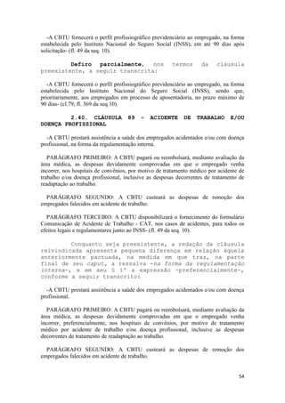 -A CBTU fornecerá o perfil profissiográfico previdenciário ao empregado, na forma
estabelecida pelo Instituto Nacional do Seguro Social (INSS), em até 90 dias após
solicitação- (fl. 49 da seq. 10).

         Defiro parcialmente, nos                     termos       da    cláusula
preexistente, a seguir transcrita:

   -A CBTU fornecerá o perfil profissiográfico previdenciário ao empregado, na forma
estabelecida pelo Instituto Nacional do Seguro Social (INSS), sendo que,
prioritariamente, aos empregados em processo de aposentadoria, no prazo máximo de
90 dias- (cl.79, fl. 369 da seq.10).

         2.40. CLÁUSULA             89   -   ACIDENTE      DE    TRABALHO      E/OU
DOENÇA PROFISSIONAL

  -A CBTU prestará assistência a saúde dos empregados acidentados e/ou com doença
profissional, na forma da regulamentação interna.

   PARÁGRAFO PRIMEIRO: A CBTU pagará ou reembolsará, mediante avaliação da
área médica, as despesas devidamente comprovadas em que o empregado venha
incorrer, nos hospitais de convênios, por motivo de tratamento médico por acidente de
trabalho e/ou doença profissional, inclusive as despesas decorrentes de tratamento de
readaptação ao trabalho.

  PARÁGRAFO SEGUNDO: A CBTU custeará as despesas de remoção dos
empregados falecidos em acidente de trabalho.

   PARÁGRAFO TERCEIRO: A CBTU disponibilizará o fornecimento do formulário
Comunicação de Acidente de Trabalho - CAT, nos casos de acidentes, para todos os
efeitos legais e regulamentares junto ao INSS- (fl. 49 da seq. 10).

         Conquanto seja preexistente, a redação da cláusula
reivindicada apresenta pequena diferença em relação àquela
anteriormente pactuada, na medida em que traz, na parte
final de seu caput, a ressalva -na forma da regulamentação
interna-, e em seu § 1º a expressão -preferencialmente-,
conforme a seguir transcrito:

  -A CBTU prestará assistência a saúde dos empregados acidentados e/ou com doença
profissional.

   PARÁGRAFO PRIMEIRO: A CBTU pagará ou reembolsará, mediante avaliação da
área médica, as despesas devidamente comprovadas em que o empregado venha
incorrer, preferencialmente, nos hospitais de convênios, por motivo de tratamento
médico por acidente de trabalho e/ou doença profissional, inclusive as despesas
decorrentes de tratamento de readaptação ao trabalho.

  PARÁGRAFO SEGUNDO: A CBTU custeará as despesas de remoção dos
empregados falecidos em acidente de trabalho.


                                                                                  54
 