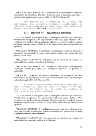 PARÁGRAFO TERCEIRO: A CBTU disponibilizará o fornecimento do formulário
Comunicação de Acidente de Trabalho - CAT, nos casos de acidentes, para todos os
efeitos legais e regulamentares junto ao INSS- (cl. 81, fl.369 da seq. 10).

         Considerando que a pretensão da cláusula ora
reivindicada não apresenta diferença significativa em
relação à norma revisanda, de forma a acarretar encargos ao
segmento econômico, defiro-a como proposta.

            2.41. CLÁUSULA 90 - READAPTAÇÃO FUNCIONAL

   -A CBTU manterá a atual política para o empregado reabilitado pela Instituição
Previdenciária, readaptando-o em cargo previsto no Plano de Cargos e Salários - PCS,
compatível com a redução de sua capacidade laborativa, ocorrida em razão de acidente
ou doença, segundo parecer médico do órgão oficial, observadas as disposições da
legislação.

   PARÁGRAFO PRIMEIRO: As reabilitações/readaptações poderão ser feitas sem o
afastamento do empregado devendo, nesta hipótese, receber sua remuneração sem
qualquer tipo de perda.

   PARÁGRAFO SEGUNDO: Os empregados que se encontram em processo de
readaptação terão garantia à assistência do Sindicato.

   PARÁGRAFO TERCEIRO: A CBTU entregará o Certificado de Homologação de
readaptação, emitido pelo INSS, aos empregados submetidos ao processo de
readaptação.

   PARÁGRAFO QUARTO: As despesas decorrentes de readaptação, inclusive
deslocamentos dos empregados de sua sede de trabalho para o local de readaptação,
serão cobertas pela CBTU- (fl. 50 da seq. 10).

         A cláusula anteriormente pactuada e homologada, a
seguir transcrita, apresenta pequena diferença em relação
àquela cuja instituição ora se pleiteia, conforme se
observa pelas expressões grifadas:

   -A CBTU manterá a atual política para o empregado reabilitado pela Instituição
Previdenciária, readaptando-o em cargo previsto no Plano de Cargos e Salários - PCS,
compatível com a redução de sua capacidade laborativa, ocorrida em razão de acidente
ou doença, segundo parecer médico do órgão oficial, observadas as disposições da
legislação.

  PARÁGRAFO PRIMEIRO: A reabilitação poderá ser feita sem o afastamento do
empregado devendo, nesta hipótese, receber seus salários sem qualquer tipo de perda,
exceto periculosidade e insalubridade.

   PARÁGRAFO SEGUNDO: Os empregados que se encontram em processo de
readaptação terão garantida a assistência do Sindicato.


                                                                                 55
 