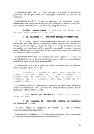 PARÁGRAFO TERCEIRO: A CBTU entregará o Certificado de Reabilitação
profissional emitido pelo INSS, aos empregados submetidos ao processo de
readaptação.

   PARÁGRAFO QUARTO: As despesas decorrentes de readaptação, inclusive
deslocamentos dos empregados de sua sede de trabalho para o local de readaptação,
serão cobertas pela CBTU- (cl. 82, fl. 369 da seq. 10) (grifos nossos).

         Defiro parcialmente a proposta                        da    forma     como
pactuada pelas partes no DC de 2009.

            2.42. CLÁUSULA 91 - ATESTADO MÉDICO/ODONTOLÓGICO

   -A CBTU aceitará atestado médico/odontológico fornecido por profissionais
credenciados pelo INSS, Plansfer, do Sindicato de Base ou particulares onde inexistir
serviço médico da empresa, no que diz respeito à licença remunerada de seus
empregados, para atendimento próprio, devendo o empregado comunicar à empresa
com até 48 horas após o recebimento da licença e apresentar o atestado no máximo, em
três dias após o retorno ao trabalho.

  PARÁGRAFO PRIMEIRO: Na ocorrência de licença superior a 15 dias e na
impossibilidade da entrega da mesma pelo Empregado, a empresa se responsabilizará
em viabilizar o processo de afastamento pelo INSS.

   PARÁGRAFO SEGUNDO: A licença em questão não surtirá efeito nas melhorias
salariais e anuênio- (fl. 51 da seq. 10).

         Conquanto o benefício tenha sido pactuado no
dissídio   coletivo  anterior,  o   que  representa a
preexistência da condição (cl. 83), a cláusula ora
vindicada amplia a pactuação anterior, homologada nos
seguintes moldes:

   -Os atestados médicos e odontológicos fornecidos por profissionais habilitados
deverão ser apresentados a CBTU, no prazo de 3 (três) dias úteis, a partir da data do
afastamento- (cl.83, fl. 369 da seq. 10).

         Assim, defiro parcialmente a cláusula, na forma da
norma revisanda.

         2.43. CLÁUSULA 92 - COMISSÃO INTERNA DE PREVENÇÃO
DE ACIDENTES - CIPA

  -A CBTU adotará na composição dos membros da CIPA os critérios
consubstanciados na legislação própria.

  PARÁGRAFO PRIMEIRO: A CBTU divulgará as eleições da CIPA, comunicando
ao Sindicato com antecedência mínima de 60 (sessenta) dias.



                                                                                  56
 