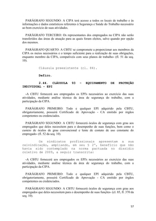 PARÁGRAFO SEGUNDO: A CIPA terá acesso a todos os locais de trabalho e às
informações e dados estatísticos referentes à Segurança e Saúde do Trabalho necessário
ao bom exercício de suas atividades.

   PARÁGRAFO TERCEIRO: Os representantes dos empregados na CIPA não serão
transferidos das áreas de atuação para as quais foram eleitos, salvo quando por opção
dos mesmos.

  PARÁGRAFO QUARTO: A CBTU se compromete a proporcionar aos membros da
CIPA os meios necessários e o tempo suficiente para a realização de suas obrigações,
enquanto membro da CIPA, compatíveis com seus planos de trabalho- (fl. 51 da seq.
10).

            Cláusula preexistente (cl. 84).

            Defiro.

         2.44. CLÁUSULA               93    -   EQUIPAMENTO         DE    PROTEÇÃO
INDIVIDUAL - EPI

   -A CBTU fornecerá aos empregados os EPI's necessários ao exercício das suas
atividades, mediante análise técnica da área de segurança do trabalho, com a
participação da CIPA.

  PARÁGRAFO PRIMEIRO: Todo e qualquer EPI adquirido pela CBTU,
obrigatoriamente, possuirá Certificado de Aprovação - CA emitido por órgãos
competentes ou credenciados.

  PARÁGRAFO SEGUNDO: A CBTU fornecerá óculos de segurança com grau aos
empregados que deles necessitem para o desempenho de suas funções, bem como o
custeio de óculos de grau convencional e lente de contato de uso constante do
empregado- (fl. 52 da seq. 10).

         Os sindicatos profissionais apresentam a sua
reivindicação, ampliando, em seu § 2º, benefício que não
havia sido contemplado na norma pactuada no dissídio
coletivo de 2009, a seguir transcrita:

   -A CBTU fornecerá aos empregados os EPI's necessários ao exercício das suas
atividades, mediante análise técnica da área de segurança do trabalho, com a
participação da CIPA.

  PARÁGRAFO PRIMEIRO: Todo e qualquer EPI adquirido pela CBTU,
obrigatoriamente, possuirá Certificado de Aprovação - CA emitido por órgãos
competentes ou credenciados.

  PARÁGRAFO SEGUNDO: A CBTU fornecerá óculos de segurança com grau aos
empregados que deles necessitem para o desempenho de suas funções- (cl. 85, fl. 370 da
seq. 10).


                                                                                   57
 