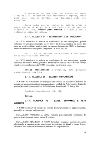 A concessão do benefício reivindicado na parte
final do § 2º, acarretará ônus excessivos à empresa, razão
pela qual torna-se inviável sua imposição pela via
normativa.

         Desse modo, por se tratar de matéria afeta à
negociação entre as partes e não tendo sido pactuada no
dissídio de 2009, defiro parcialmente a cláusula com a
redação da norma revisanda.

             2.45. CLÁUSULA 94 - TRANSFERÊNCIA DE EMPREGADO

   -A CBTU viabilizará os pedidos de transferência de seus empregados, quando
solicitada por conveniência própria ou por razões de doença, precedida de análise das
áreas de serviço médico, serviço social ou recursos humanos da CBTU e Sindicatos,
observada a existência de vagas na companhia- (fl. 52 da seq. 10).

         Eis o teor da cláusula convencionada e homologada
no dissídio coletivo anterior:

  -A CBTU viabilizará os pedidos de transferência de seus empregados, quando
solicitada em razão de doença, precedida de análise das áreas de serviço médico, serviço
social ou recursos humanos da CBTU, observada a existência de vaga-.

         Defiro parcialmente                  a    proposta,       como     pactuada
anteriormente (cl. 86).

             2.46. CLÁUSULA 95 - PLANTÃO AMBULATORIAL

  -A CBTU, no atendimento ao empregado em situação de acidente de trabalho ou
doença em serviço, manterá em suas dependências Unidade de Posto Médico, de acordo
com as Normas Regulamentadoras de Medicina do Trabalho- (fl. 52 da seq. 10).

             Condição preexistente (cl. 87).

             Defiro.

             2.47.     CLÁUSULA       96    -     SAÚDE,     SEGURANÇA       E    MEIO
AMBIENTE

  -A CBTU desenvolverá esforços no sentido da implementação de ações integradas
em saúde, segurança e meio ambiente.

  PARÁGRAFO PRIMEIRO: A CBTU realizará, periodicamente, campanhas de
prevenção ao câncer de mama, útero e de próstata.

   PARÁGRAFO SEGUNDO: A CBTU formulará programa médico-psicológico
objetivando a recuperação dos empregados dependentes de álcool e outras drogas,
através da área de recursos humanos e dentro de sua disponibilidade.

                                                                                     58
 