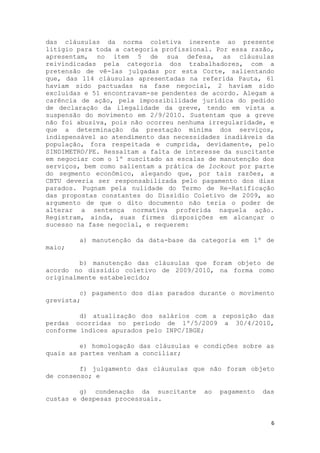 das cláusulas da norma coletiva inerente ao presente
litígio para toda a categoria profissional. Por essa razão,
apresentam, no item 5 de sua defesa, as cláusulas
reivindicadas pela categoria dos trabalhadores, com a
pretensão de vê-las julgadas por esta Corte, salientando
que, das 114 cláusulas apresentadas na referida Pauta, 61
haviam sido pactuadas na fase negocial, 2 haviam sido
excluídas e 51 encontravam-se pendentes de acordo. Alegam a
carência de ação, pela impossibilidade jurídica do pedido
de declaração da ilegalidade da greve, tendo em vista a
suspensão do movimento em 2/9/2010. Sustentam que a greve
não foi abusiva, pois não ocorreu nenhuma irregularidade, e
que a determinação da prestação mínima dos serviços,
indispensável ao atendimento das necessidades inadiáveis da
população, fora respeitada e cumprida, devidamente, pelo
SINDIMETRO/PE. Ressaltam a falta de interesse da suscitante
em negociar com o 1º suscitado as escalas de manutenção dos
serviços, bem como salientam a prática de lockout por parte
do segmento econômico, alegando que, por tais razões, a
CBTU deveria ser responsabilizada pelo pagamento dos dias
parados. Pugnam pela nulidade do Termo de Re-Ratificação
das propostas constantes do Dissídio Coletivo de 2009, ao
argumento de que o dito documento não teria o poder de
alterar a sentença normativa proferida naquela ação.
Registram, ainda, suas firmes disposições em alcançar o
sucesso na fase negocial, e requerem:

        a) manutenção da data-base da categoria em 1º de
maio;

         b) manutenção das cláusulas que foram objeto de
acordo no dissídio coletivo de 2009/2010, na forma como
originalmente estabelecido;

         c) pagamento dos dias parados durante o movimento
grevista;

         d) atualização dos salários com a reposição das
perdas ocorridas no período de 1º/5/2009 a 30/4/2010,
conforme índices apurados pelo INPC/IBGE;

         e) homologação das cláusulas e condições sobre as
quais as partes venham a conciliar;

         f) julgamento das cláusulas que não foram objeto
de consenso; e

         g) condenação da suscitante    ao   pagamento   das
custas e despesas processuais.


                                                           6
 