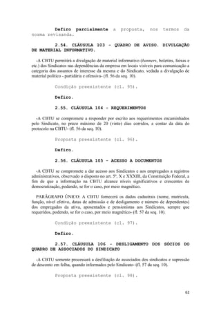 Defiro parcialmente                 a   proposta,        nos    termos      da
norma revisanda.

         2.54. CLÁUSULA 103 - QUADRO DE AVISO. DIVULGAÇÃO
DE MATERIAL INFORMATIVO.

   -A CBTU permitirá a divulgação de material informativo (banners, boletins, faixas e
etc.) dos Sindicatos nas dependências da empresa em locais visíveis para comunicação a
categoria dos assuntos de interesse da mesma e do Sindicato, vedada a divulgação de
material político - partidária e ofensiva- (fl. 56 da seq. 10).

             Condição preexistente (cl. 95).

             Defiro.

             2.55. CLÁUSULA 104 - REQUERIMENTOS

  -A CBTU se compromete a responder por escrito aos requerimentos encaminhados
pelo Sindicato, no prazo máximo de 20 (vinte) dias corridos, a contar da data do
protocolo na CBTU- (fl. 56 da seq. 10).

             Proposta preexistente (cl. 96).

             Defiro.

             2.56. CLÁUSULA 105 - ACESSO A DOCUMENTOS

   -A CBTU se compromete a dar acesso aos Sindicatos e aos empregados a registros
administrativos, observado o disposto no art. 5º, X e XXXIII, da Constituição Federal, a
fim de que a informação na CBTU alcance níveis significativos e crescentes de
democratização, podendo, se for o caso, por meio magnético.

  PARÁGRAFO ÚNICO: A CBTU fornecerá os dados cadastrais (nome, matricula,
função, nível efetivo, datas de admissão e de desligamento e número de dependentes)
dos empregados da ativa, aposentados e pensionistas aos Sindicatos, sempre que
requeridos, podendo, se for o caso, por meio magnético- (fl. 57 da seq. 10).

             Condição preexistente (cl. 97).

             Defiro.

         2.57. CLÁUSULA 106 - DESLIGAMENTO DOS SÓCIOS DO
QUADRO DE ASSOCIADOS DO SINDICATO

  -A CBTU somente processará a desfiliação de associados dos sindicatos e supressão
de desconto em folha, quando informados pelo Sindicato- (fl. 57 da seq. 10).

             Proposta preexistente (cl. 98).


                                                                                     62
 