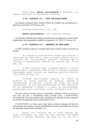 Desse modo, defiro parcialmente a proposta, nos
termos constantes do instrumento revisando.

             2.59. CLÁUSULA 112 - AUTO APLICABILIDADE

  -As cláusulas constantes deste Acordo Coletivo de Trabalho são auto-aplicáveis, a
partir de sua assinatura- (fl. 59 da seq. 10).

             Condição preexistente (cl. 102).

             Defiro parcialmente, com a seguinte redação:

  -As cláusulas constantes desta sentença normativa são auto-aplicáveis, a partir da data
da publicação da correspondente certidão de julgamento.- (cl. 102, fl. 371 da seq. 10)

             2.60. CLÁUSULA 113 - GARANTIA DE DATA-BASE

   -A CBTU garantirá a data de 1º de Maio para firmar Acordo Coletivo ou revisão de
dissídio.-

         Os sindicatos profissionais alegam que buscaram a
negociação em tempo hábil e que o processo somente não foi
concluído por intransigência patronal. Acrescem que a
cláusula é preexistente, devendo ser mantida (fl. 59 da
seq. 10).

         A CBTU sustenta caber à empresa definir o melhor
período para a negociação, além de que a condição pressupõe
negociação, sendo inviável sua imposição pela via judicial
(fls. 44/45 da seq. 17).

         Conforme anteriormente exposto, os termos da
proposta do acordo coletivo de trabalho, anexado à
representação do dissídio coletivo de greve, não foram
considerados, em face das manifestações da CBTU constantes
de sua impugnação à defesa e à pauta de reivindicações
apresentadas pelos suscitados, assim consignadas (seq. 17):

  -No caso vertente, somente merece ser apreciado o Dissídio Coletivo de Greve e,
caso não seja este o entendimento dessa Colenda Corte, a SUSCITANTE,
veementemente, não mais considera como acordadas as 61 cláusulas levadas a consenso
nas reuniões de negociação entre as partes (doca. 01/07)-.

  -A SUSCITANTE, na forma anexa, nega todas as demais cláusulas da Pauta de
Reivindicação da Categoria, restando integralmente inócuas as conclusões das reuniões
de negociação anteriormente realizadas, (...).-

        Embora esta Relatora não se tenha baseado nos
dados consignados das atas das sete reuniões realizadas
durante o período negocial, nos dias 11, 12, 13, 25 e
                                                                                      64
 