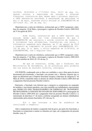 26/2010, 30/6/2010 e 1º/7/2010 (fls. 34/57 da seq. 1),
quando ocorreu a negociação em relação a diversas
cláusulas, constata-se que, mesmo após o processo negocial,
a CBTU manteve-se favorável à manutenção da data-base no
dia 1º de maio, conforme ofício enviado ao SINDIMETRO/PE em
30/7/2010 (fl. 145 da seq. 5):

   -Reportamo-nos a carta em referência, esclarecendo que a CBTU assegurará a data-
base da categoria, 10 de Maio, e prorrogará a vigência do Dissídio Coletivo 2009-2010
até 31 de agosto de 2010.-

         Além disso, constata-se que a CBTU manteve sua
posição mesmo após ter tido conhecimento de que o
SINDIMETRO/PE não assinaria o acordo coletivo de trabalho.
A corroborar tais afirmativas, constata-se, nos autos, o
Informativo expedido pela Empresa, em 17 de agosto de 2010
a respeito do rompimento do acordo pelo SINDIMETRO/PE (fl.
142 da seq. 5) e, após, o ofício expedido em 31/8/2010, ao
SINDIMETRO/MG, com o seguinte teor:

   -Reportamo-nos à carta em referência, esclarecendo que a CBTU assegurará a data-
base da categoria, 1° de Maio, e prorrogará a vigência do Dissídio Coletivo 2009-2010
até 30 de setembro de 2010- (fl. 141 da seq. 5).

         Há que se ressaltar, ainda, que o Sindicato dos
Metroviários de Pernambuco, ao se pronunciar pela primeira
vez nos autos do dissídio coletivo, consignou:

   -EX POSITIS, coadunando com os fatos ora ventilados e com a farta gama de prova
documental pré-constituida, o Suscitado vem perante este r. Ministro requerer que se
digne em determinar que a Empresa Suscitante assegure a data-base da categoria (1° de
Maio de 2010) e mantenha todos os direitos do ultimo Dissídio Coletivo 2009-2010 até
o julgamento final do presente Dissídio Coletivo.

  Outrossim, o Suscitado vem informar que a categoria se compromete em suspender
de imediato o movimento paredista, caso seja estendido aos trabalhadores representados
pelo SINDICATO DOS TRABALHADORES EM EMPRESAS DE TRANSPORTE
METROVIÁRIOS E CONEXOS DO ESTADO DE PERNAMBUCO a prorrogação do
Dissídio Coletivo 2009-2010 até o julgamento final do presente Dissídio Coletivo e a
manutenção da data-base (1° de maio), conforme assegurado aos demais trabalhadores
representados pelos demais Suscitados- (fl. 6 da seq. 5).

         Eis o que consigna                     a    ata     da    audiência        de
conciliação a respeito:

   -Sob o compromisso de manter a suspensão total da greve, por parte dos Suscitados, a
Suscitante se compromete a manter as cláusulas em vigor, até o julgamento do presente
dissídio- (seq. 9).



                                                                                    65
 