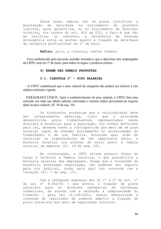 Desse modo, embora não se possa justificar a
manutenção da    data-base no ajuizamento de     protesto
judicial, para garanti-la, ou no ajuizamento de dissídio
coletivo, nos termos do art. 616 da CLT, o fato é que não
se verifica, in concreto, a existência de nenhuma
divergência entre as partes quanto à fixação da data-base
da categoria profissional em 1º de maio.

            Defiro, pois, a cláusula, nestes termos:

  -Fica estabelecido pelo presente acórdão normativo que a data-base dos empregados
da CBTU será em 1º de maio, para todos os legais e jurídicos efeitos.-

            3) EXAME DAS DEMAIS PROPOSTAS

            3.1. CLÁUSULA 1ª - PISO SALARIAL

   -A CBTU estabelecerá que o piso salarial da categoria não poderá ser inferior a três
salários mínimos vigente.

  PARÁGRAFO ÚNICO: Após o estabelecimento do piso salarial, a CBTU fará uma
correção em toda sua tabela salarial, utilizando o mesmo índice percentual de reajuste
dado ao piso salarial- (fl. 18 da seq. 10).

         Os sindicatos sustentam que a reivindicação deve
ser   integralmente  deferida,   visto   que   a   atividade
desenvolvida   pelos   trabalhadores   representados   nesse
dissídio é essencial para a população, nos termos definidos
pela lei, devendo haver a contrapartida por meio de um piso
salarial capaz de atender minimamente às necessidades do
trabalhador e de sua família. Acrescem que, além de
valorizar os trabalhadores de tão importante setor, a
melhoria salarial irá alterar em muito pouco a tabela
salarial da empresa (fl. 18 da seq. 10).

         Na contestação, a CBTU afirma possuir Plano de
Cargo e Salários e Tabela Salarial, o que possibilita a
melhoria salarial dos empregados. Alega que a concessão do
benefício pressupõe negociação, não podendo ser imposta
pela via judicial, razão pela qual não concorda com a
inovação (fl. 7 da seq. 17).

         Com a revogação expressa dos §§ 1º e 2º do art. 1º
da Lei nº 8.542/92 - que previa a fixação de pisos
salariais para    as diversas    categorias em    sentenças
normativas, de acordo com a extensão e complexidade do
trabalho - pela Lei 10.192/2001, restou demonstrada a
intenção do legislador de somente admitir a fixação de
pisos salariais por meio de negociação coletiva.


                                                                                    66
 