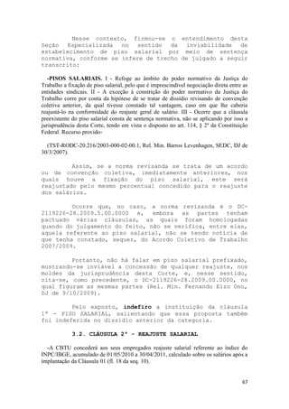 Nesse contexto, firmou-se o entendimento desta
Seção Especializada no sentido da inviabilidade de
estabelecimento de piso salarial por meio de sentença
normativa, conforme se infere de trecho de julgado a seguir
transcrito:

   -PISOS SALARIAIS. I - Refoge ao âmbito do poder normativo da Justiça do
Trabalho a fixação de piso salarial, pelo que é imprescindível negociação direta entre as
entidades sindicais. II - A exceção à constrição do poder normativo da Justiça do
Trabalho corre por conta da hipótese de se tratar de dissídio revisando de convenção
coletiva anterior, da qual tivesse constado tal vantagem, caso em que lhe caberia
reajustá-lo na conformidade do reajuste geral de salário. III - Ocorre que a cláusula
preexistente do piso salarial consta de sentença normativa, não se aplicando por isso a
jurisprudência desta Corte, tendo em vista o disposto no art. 114, § 2º da Constituição
Federal. Recurso provido-

  (TST-RODC-20.216/2003-000-02-00.1, Rel. Min. Barros Levenhagen, SEDC, DJ de
30/3/2007).

         Assim, se a norma revisanda se trata de um acordo
ou de convenção coletiva, imediatamente anteriores, nos
quais houve a fixação do piso salarial, este será
reajustado pelo mesmo percentual concedido para o reajuste
dos salários.

         Ocorre que, no caso, a norma revisanda é o DC-
2119226-28.2009.5.00.0000 e, embora as partes tenham
pactuado várias cláusulas, as quais foram homologadas
quando do julgamento do feito, não se verifica, entre elas,
aquela referente ao piso salarial, não se tendo notícia de
que tenha constado, sequer, do Acordo Coletivo de Trabalho
2007/2009.

         Portanto, não há falar em piso salarial prefixado,
mostrando-se inviável a concessão de qualquer reajuste, nos
moldes da jurisprudência desta Corte, e, nesse sentido,
cita-se, como precedente, o DC-2119226-28.2009.00.0000, no
qual figuram as mesmas partes (Rel. Min. Fernando Eizo Ono,
DJ de 9/10/2009).

         Pelo exposto, indefiro a instituição da cláusula
1ª - PISO SALARIAL, salientando que essa proposta também
foi indeferida no dissídio anterior da categoria.

             3.2. CLÁUSULA 2ª - REAJUSTE SALARIAL

  -A CBTU concederá aos seus empregados reajuste salarial referente ao índice do
INPC/IBGE, acumulado de 01/05/2010 a 30/04/2011, calculado sobre os salários após a
implantação da Cláusula 01 (fl. 18 da seq. 10).


                                                                                      67
 