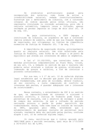 Os    sindicatos    profissionais    pugnam    pela
recomposição dos salários, como forma de evitar a
irredutibilidade   salarial,   vedada   constitucionalmente.
Sustentam que o deferimento da cláusula, com a concessão
integral do índice apurado pelos entes oficiais, não
representa vinculação ou correção automática, pois não é
reajuste automático, tampouco causa a inflação, apenas
recompõe as perdas impostas ao longo de dois anos (fl. 18
da seq. 10).

           Na peça contestatória, a CBTU impugna a
instituição da cláusula, ao argumento de que a concessão
implica acúmulo de aumento, além de que sua fixação depende
de negociação, por ultrapassar os limites da competência
normativa da Justiça do Trabalho (fl. 7 da seq. 17).

         A   importância da negociação direta, principalmente
quanto ao     reajuste salarial, tem sido enfatizada pela
Justiça do   Trabalho, como forma de se chegar a um ponto de
equilíbrio   que atenda aos interesses de ambos os segmentos.

         A Lei nº 10.192/2001, que convalidou todas as
medidas provisórias complementares ao Plano Real, trouxe,
em seu art. 13, a vedação no sentido de que o reajuste não
poderia estar atrelado a índices de preços, eliminando a
indexação de preços e salários, a fim de controlar o
processo inflacionário.

         Por sua vez, o § 1º do art. 12 do referido diploma
legal estabelece que -a decisão que puser fim ao dissídio
será fundamentada, sob pena de nulidade, deverá traduzir,
em seu conjunto, a justa composição do conflito de
interesse das partes, e guardar adequação com o interesse
da coletividade-.

         Nesse contexto, o entendimento da SDC é no sentido
de que, na impossibilidade do consenso e ajuizado o
dissídio coletivo, a Justiça do Trabalho pode fixar o
percentual de reajuste, com o objetivo de recompor o poder
de compra dos salários, já que a inflação do período
revisando provoca a perda do poder aquisitivo dos
trabalhadores. Assim, toma como base os índices de variação
do   INPC,   apurados   pelo   IBGE,   entendendo   que   o
estabelecimento de qualquer reajuste em percentual mais
elevado, realmente deve ser pactuado pelas partes, conforme
dispõe o art. 10 do referido diploma legal.

         In casu, verifica-se que o índice apurado pelo
INPC/IBGE para o período revisando, qual seja de 1º/5/2009
a 30/4/2010 foi de 5,48%.

                                                           68
 