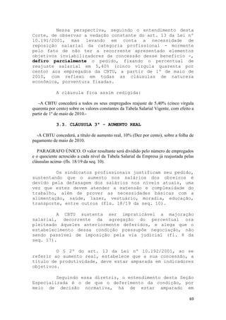 Nessa perspectiva, seguindo o entendimento desta
Corte, de observar a vedação constante do art. 13 da Lei nº
10.191/2001, mas levando em conta a necessidade de
reposição salarial da categoria profissional - mormente
pelo fato de não ter a recorrente apresentado elementos
objetivos inviabilizadores da concessão desse benefício -,
defiro parcialmente o pedido, fixando o percentual de
reajuste salarial em 5,40% (cinco vírgula quarenta por
cento) aos empregados da CBTU, a partir de 1º de maio de
2010, com reflexo em todas as cláusulas de natureza
econômica, porventura fixadas.

             A cláusula fica assim redigida:

   -A CBTU concederá a todos os seus empregados reajuste de 5,40% (cinco vírgula
quarenta por cento) sobre os valores constantes da Tabela Salarial Vigente, com efeito a
partir de 1º de maio de 2010.-

             3.3. CLÁUSULA 3ª - AUMENTO REAL

  -A CBTU concederá, a título de aumento real, 10% (Dez por cento), sobre a folha de
pagamento de maio de 2010.

   PARAGRAFO ÚNICO. O valor resultante será dividido pelo número de empregados
e o quociente acrescido a cada nível da Tabela Salarial da Empresa já reajustada pelas
cláusulas acima- (fls. 18/19 da seq. 10).

         Os sindicatos profissionais justificam seu pedido,
sustentando que o aumento nos salários dos obreiros é
devido pela defasagem dos salários nos níveis atuais, uma
vez que estes devem atender a extensão e complexidade do
trabalho, além de prover as necessidades básicas com a
alimentação, saúde, lazer, vestuário, moradia, educação,
transporte, entre outros (fls. 18/19 da seq. 10).

         A CBTU sustenta ser impraticável a majoração
salarial, decorrente da agregação do percentual ora
pleiteado àqueles anteriormente deferidos, e alega que o
estabelecimento dessa condição pressupõe negociação, não
sendo passível de imposição pela via judicial (fl. 8 da
seq. 17).

         O § 2º do art. 13 da Lei nº 10.192/2001, ao se
referir ao aumento real, estabelece que a sua concessão, a
título de produtividade, deve estar amparada em indicadores
objetivos.

         Seguindo essa diretriz, o entendimento desta Seção
Especializada é o de que o deferimento da condição, por
meio de decisão normativa, há de estar amparado em

                                                                                     69
 