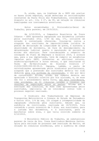 E, ainda, que, na hipótese de a CBTU não aceitar
as bases acima expostas, sejam deferidas as reivindicações
constantes da Pauta Única dos Trabalhadores, considerado o
disposto no art. 114, § 2º, da CF, em relação às cláusulas
homologadas nos instrumentos anteriores.

         Autos   encaminhados   à   Procuradoria-Geral     do
Trabalho, para parecer, em 29/9/2010.

         Em 6/10/2010, a Companhia Brasileira de Trens
Urbanos - CBTU apresenta impugnação aos documentos juntados
pelos suscitados (fls. 1/45 da seq. 17), inclusive em
relação à contestação oferecida. Insurge-se contra a
alegação dos suscitados de impossibilidade jurídica do
pedido de declaração da ilegalidade da greve, e sustenta a
abusividade do movimento, em face do descumprimento da
determinação judicial quanto à manutenção do percentual
mínimo dos serviços. Tece considerações a respeito da
concepção do Plano de Empregos e Salários 2010, e acresce
que, para a sua implantação, teve de cumprir as exigências
impostas pelo DEST, referentes ao adicional noturno,
anuênios/quinquênios e horas extras, e que resultaram no
Termo   de   Re-Ratificação   do   Dissídio   Coletivo   nº
212102/2009-000-00-00.8. Impugna, também, a pauta de
reivindicações apresentada pelos sindicatos profissionais,
alegando que a pretensão dos suscitados deveria ter sido
deduzida pela via autônoma da reconvenção, e não por meio
de contestação. Afirma, ainda, que somente deveria ser
apreciado o dissídio coletivo por ela ajuizado, e, se esse
não for o entendimento desta Corte, não mais considerará,
como acordadas, as 61 cláusulas levadas a consenso nas
reuniões de negociação entre as partes. Afirma que a
aceitação das cláusulas, do modo como apresentadas pelos
suscitados, implicaria em se considerar inócuo todo o
processo negocial realizado.

         O Sindicato dos Trabalhadores em Empresas de
Transportes Metroviários e Conexos do Estado de Pernambuco
e Outros (fls. 1/4 da seq. 15) alegam a intempestividade da
impugnação oferecida pela suscitante. Aduzem que, na
audiência de conciliação, realizada em 14/9/2010, fora
concedido o prazo sucessivo de 5 dias, aos suscitados, para
a juntada dos documentos, e à suscitante, para se
manifestar sobre eles, o que teria ocorrido somente em
6/10/2010.

         O   Ministério Público do Trabalho, em substancioso
parecer da   lavra da Dra. Ivana Auxiliadora Mendonça Santos,
opina pela   extinção do processo sem resolução de mérito, em
relação às    cláusulas econômicas, ante a ausência de comum

                                                            7
 