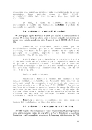 elementos que permitam concluir pela lucratividade do setor
econômico.   Nesse   sentido,    segue   o   RODC-   63500-
41.2007.5.12.0000, Rel. Min. Fernando Eizo Ono, DEJT de
19/11/2010.

         In casu, à falta de elementos objetivos a
sustentarem o pleito ora formulado, indefiro o pedido de
concessão do aumento real.

            3.4. CLÁUSULA 4ª - PROTEÇÃO AO SALÁRIO

   "A CBTU pagará a partir de 1º maio de 2010, após reajustar os salários conforme a
cláusula 03, a escala móvel de salário, sendo os mesmos corrigidos mensalmente, de
acordo com a variação apurada pelo índice de custo de vida do DIEESE- (fl. 19 da seq.
10).

         Sustentam os sindicatos profissionais que os
trabalhadores buscam, por meio do estabelecimento desta
cláusula, uma forma de mitigar os efeitos da inflação e de
proteger os salários, repondo o que for verificado
mensalmente (fl. 19 da seq. 10).

         A CBTU alega que a data-base da categoria é o dia
1º de maio sendo nesse o momento que a legislação determina
às partes a reposição salarial. Acresce que a condição
pressupõe negociação e bem assim o seu estabelecimento pela
via judicial representa inobservância do art. 114 da CF
(fl. 8 da seq. 17).

            Assiste razão à empresa.

         Realmente a fixação e revisão dos salários e das
demais condições referentes ao trabalho deve ocorrer na
data-base anual da categoria e por meio da via negocial,
conforme dispõe o art. 10 da Lei nº 10.192/2001. Por outro,
conforme anteriormente exposto, quando do exame da cláusula
referente ao reajuste dos salários, o art. 13 do referido
Diploma legal veda a estipulação em sentença normativa de
cláusula de reajuste ou correção salarial automática
vinculada a índice de preços.

         Indefiro o pedido, ressaltando que essa proposta
também foi indeferida no dissídio anterior.

            3.5. CLÁUSULA 7ª - ADICIONAL DE RISCO DE VIDA

  -A CBTU pagará o adicional de risco de vida no percentual de 30% (trinta por cento)
sobre salários nominais (salário do nível efetivo e Passivo Trabalhista) ao Assistente
Operacional - ASO, enquadrado no processo de Segurança Metroferroviária do PES


                                                                                   70
 