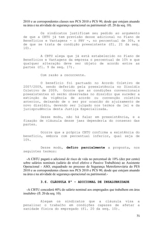 2010 e as correspondentes classes nos PCS 2010 e PCS 90, desde que estejam atuando
na área e na atividade de segurança operacional ou patrimonial- (fl. 20 da seq. 10).

         Os sindicatos justificam seu pedido ao argumento
de que a CBTU já tem previsão desse adicional no Plano de
Benefícios e Vantagens - o PBV -, no percentual de 30%, e
de que se trata de condição preexistente (fl. 21 da seq.
10).

         A CBTU alega que já está estabelecido no Plano de
Benefícios e Vantagens da empresa o percentual de 10% e que
qualquer alteração deve ser objeto de acordo entre as
partes (fl. 9 da seq. 17).

            Com razão a recorrente.

         O benefício foi pactuado no Acordo Coletivo de
2007/2009, sendo deferido pela preexistência no Dissídio
Coletivo de 2009. Ocorre que as condições convencionais
preexistentes só serão observadas no dissídio que suceder a
extinção da vigência de acordo ou convenção coletiva
anterior, deixando de o ser por ocasião do ajuizamento de
novo dissídio, devendo ser julgado nos termos da lei e da
jurisprudência desta Justiça Especializada.

         Desse modo, não há falar em preexistência, e a
fixação de cláusula desse jaez dependeria do consenso das
partes.

         Ocorre que a própria CBTU confirma a existência do
benefício, embora com percentual inferior, qual seja de
10%.

         Desse modo, defiro parcialmente a proposta, nos
seguintes termos:

  -A CBTU pagará o adicional de risco de vida no percentual de 10% (dez por cento)
sobre salários nominais (salário do nível efetivo e Passivo Trabalhista) ao Assistente
Operacional - ASO, enquadrado no processo de Segurança Metroferroviária do PES
2010 e as correspondentes classes nos PCS 2010 e PCS 90, desde que estejam atuando
na área e na atividade de segurança operacional ou patrimonial.-

            3.6. CLÁUSULA 8ª - ADICIONAL DE INSALUBRIDADE

   -A CBTU concederá 40% do salário nominal aos empregados que trabalhem em área
insalubre- (fl. 20 da seq. 10).

         Alegam os sindicatos que a cláusula visa                                   a
penalizar o trabalho em condições capazes de afetar                                 a
sanidade física do empregado (fl. 20 da seq. 10).

                                                                                   71
 