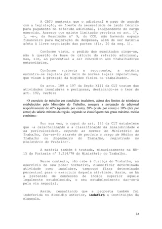 A CBTU sustenta que o adicional é pago de acordo
com a legislação, em frente da necessidade de laudo técnico
para pagamento do referido adicional, independente do cargo
exercido. Acresce que existe limitação prevista no art. 1º,
I, -e-, da Resolução nº 9, do CCE, não havendo espaço
financeiro para majoração de despesas, além de ser matéria
afeta à livre negociação das partes (fls. 20 da seq. 1).

         Conforme visto, o pedido dos suscitados cinge-se,
não à questão da base de cálculo do referido adicional,
mas, sim, ao percentual a ser concedido aos trabalhadores
metroviários.

         Conforme   sustenta  a   recorrente,   a   matéria
encontra-se regulada por meio de normas legais imperativas,
que visam à proteção da higidez física do trabalhador.

         Os arts. 189 a 197 da Seção XIII da CLT tratam das
atividades insalubres e perigosas, destacando-se o teor do
art. 192, verbis:

   -O exercício de trabalho em condições insalubres, acima dos limites de tolerância
estabelecidos pelo Ministério do Trabalho, assegura a percepção de adicional
respectivamente de 40% (quarenta por cento), 20% (vinte por cento) e 10% (dez por
cento) do salário mínimo da região, segundo se classifiquem nos graus máximo, médio
e mínimo.-

         Por sua vez, o caput do art. 195 da CLT estabelece
que -a caracterização e a classificação da insalubridade e
da periculosidade, segundo as normas do Ministério do
Trabalho, far-se-ão através de perícia a cargo de Médico do
Trabalho   ou   Engenheiro  do   Trabalho,  registrado   no
Ministério do Trabalho-.

         A matéria também é tratada, minuciosamente na NR-
15 da Portaria nº 3.214/78 do Ministério do Trabalho.

         Nesse contexto, não cabe à Justiça do Trabalho, no
exercício de seu poder normativo, classificar determinada
atividade como insalubre, tampouco fixar determinado
percentual para o exercício daquela atividade. Assim, se há
a pretensão de concessão de índice superior àquele
legalmente estabelecido, o seu estabelecimento dar-se-á
pela via negocial.

         Assim, ressaltando que a proposta também foi
indeferida no dissídio anterior, indefiro a instituição da
cláusula.



                                                                                 72
 