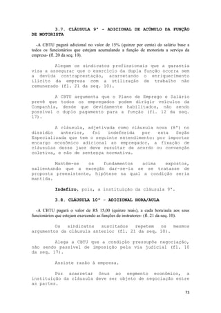 3.7. CLÁUSULA 9ª - ADICIONAL DE ACÚMULO DA FUNÇÃO
DE MOTORISTA

  -A CBTU pagará adicional no valor de 15% (quinze por cento) do salário base a
todos os funcionários que estejam acumulando a função de motorista a serviço da
empresa- (fl. 20 da seq. 10).

         Alegam os sindicatos profissionais que a garantia
visa a assegurar que o exercício da dupla função ocorra sem
a devida contraprestação, acarretando o enriquecimento
ilícito da empresa com a utilização de trabalho não
remunerado (fl. 21 da seq. 10).

         A     CBTU argumenta que o Plano de Emprego e Salário
prevê que      todos os empregados podem dirigir veículos da
Companhia,      desde que devidamente habilitados, não sendo
possível o      duplo pagamento para a função (fl. 12 da seq.
17).

         A cláusula, adjetivada como cláusula nova (8ª) no
dissídio   anterior,   foi   indeferida  por   esta   Seção
Especializada que tem o seguinte entendimento: por importar
encargo econômico adicional ao empregador, a fixação de
cláusulas desse jaez deve resultar de acordo ou convenção
coletiva, e não de sentença normativa.

         Mantêm-se   os   fundamentos   acima  expostos,
salientando que a exceção dar-se-ia se se tratasse de
proposta preexistente, hipótese na qual a condição seria
mantida.

            Indefiro, pois, a instituição da cláusula 9ª.

            3.8. CLÁUSULA 10ª - ADICIONAL HORA/AULA

  -A CBTU pagará o valor de R$ 15,00 (quinze reais), a cada hora/aula aos seus
funcionários que estejam exercendo as funções de instrutores- (fl. 21 da seq. 10).

         Os  sindicatos   suscitados   repetem  os   mesmos
argumentos da cláusula anterior (fl. 21 da seq. 10).

         Alega a CBTU que a condição pressupõe negociação,
não sendo passível de imposição pela via judicial (fl. 10
da seq. 17).

            Assiste razão à empresa.

         Por acarretar ônus ao segmento econômico, a
instituição da cláusula deve ser objeto de negociação entre
as partes.
                                                                               73
 