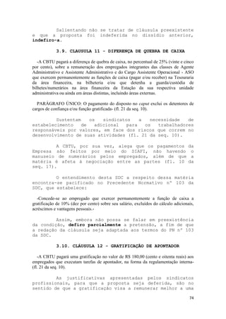 Salientando não se tratar de cláusula preexistente
e que a proposta foi indeferida no dissídio anterior,
indefiro-a.

            3.9. CLAUSULA 11 - DIFERENÇA DE QUEBRA DE CAIXA

   -A CBTU pagará a diferença de quebra de caixa, no percentual de 25% (vinte e cinco
por cento), sobre a remuneração dos empregados integrantes das classes de Agente
Administrativo e Assistente Administrativo e do Cargo Assistente Operacional - ASO
que exercem permanentemente as funções de caixa (pagar e/ou receber) na Tesouraria
da área financeira, na bilheteria e/ou que detenha a guarda/custódia de
bilhetes/numerários na área financeira da Estação da sua respectiva unidade
administrativa ou ainda em áreas distintas, incluindo áreas externas.

  PARÁGRAFO ÚNICO: O pagamento do disposto no caput exclui os detentores de
cargos de confiança e/ou função gratificada- (fl. 21 da seq. 10).

         Sustentam    os   sindicatos    a   necessidade   de
estabelecimento    de   adicional   para   os   trabalhadores
responsáveis por valores, em face dos riscos que correm no
desenvolvimento de suas atividades (fl. 21 da seq. 10).

         A CBTU, por sua vez, alega que os pagamentos                               da
Empresa são feitos por meio do SIAFI, não havendo                                    o
manuseio de numerários pelos empregados, além de que                                 a
matéria é afeta à negociação entre as partes (fl. 10                                da
seq. 17).

         O entendimento desta SDC a respeito dessa matéria
encontra-se pacificado no Precedente Normativo nº 103 da
SDC, que estabelece:

  -Concede-se ao empregado que exercer permanentemente a função de caixa a
gratificação de 10% (dez por cento) sobre seu salário, excluídos do cálculo adicionais,
acréscimos e vantagens pessoais.-

         Assim, embora não possa se falar em preexistência
da condição, defiro parcialmente a pretensão, a fim de que
a redação da cláusula seja adaptada aos termos do PN nº 103
da SDC.

            3.10. CLÁUSULA 12 - GRATIFICAÇÃO DE APONTADOR

   -A CBTU pagará uma gratificação no valor de R$ 180,00 (cento e oitenta reais) aos
empregados que executam tarefas de apontador, na forma da regulamentação interna-
(fl. 21 da seq. 10).

         As justificativas apresentadas pelos sindicatos
profissionais, para que a proposta seja deferida, são no
sentido de que a gratificação visa a remunerar melhor a uma

                                                                                    74
 
