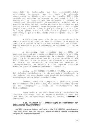 modalidade   de  trabalhador   que  tem   responsabilidades
adicionais.   Acrescenta   que   se   trata   de   cláusula
preexistente no dissídio coletivo de trabalho 2009/2010,
devendo ser mantida, em atenção ao que prevê o § 2º do
artigo 114, da Constituição, que determina o respeito às
disposições convencionadas anteriormente. Acresce que a
fixação da condição não importa em custos adicionais ou que
possam vir a estabelecer novas despesas para a CBTU, a qual
propôs o reajuste de 5,26%, o que passaria para o valor de
R$ 129,45 (cento e vinte e nove reais e quarenta e cinco
centavos), e que não foi aceito pela categoria (fl. 21 da
seq. 10).

         A CBTU alega que, além de se tratar                        de matéria
afeta à negociação coletiva, essa atribuição já                    se encontra
prevista na função de serviços administrativos,                    não havendo
espaço financeiro para a majoração de despesas                      (fl. 10 da
seq. 17).

         A princípio, cabe ressaltar que a CBTU, no
processo negocial pertinente ao Dissídio Coletivo de 2009,
havia concordado com a manutenção da cláusula referente à
gratificação do apontador, que havia sido pactuada no ACT
2007-2009. Ocorre que as partes não chegaram a um consenso
em relação ao percentual de reajuste de salários e,
consequentemente, em relação a todas aquelas cláusulas
sobre as quais o referido percentual incidiria.

         Assim, no DC-2119226-28.2009.5.00.000, a proposta
foi deferida parcialmente - e não pactuada e homologada -,
não podendo ser considerada como condição preexistente, no
entendimento desta Seção Especializada.

         Ademais, conquanto a empresa, a princípio, possa
ter concordado com o benefício, mostrou-se contrária quando
de   sua   impugnação  à   pauta   de  reivindicações   dos
trabalhadores.

         Desse modo, e por considerar que a instituição da
cláusula acarretará ônus ao segmento econômico, pelo que
deve resultar da negociação entre as partes, indefiro a
pretensão.

         3.11. CLÁUSULA 13 - GRATIFICAÇÃO DE DESEMPENHO POR
PASSAGEIROS TRANSPORTADOS

   -A CBTU reverterá a título de gratificação o valor de R$ 1105,00 (um mil cento e
cinco reais) ao ano para cada empregado, caso o número de usuários transportados
ultrapasse 5% no período de um ano.


                                                                                75
 