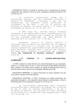 PARÁGRAFO ÚNICO: O período de referência para o levantamento de usuários
transportados será: junho/09 a maio/10, sendo o pagamento efetuado em julho/10- (fls.
21/22 da seq. 10).

         Os   sindicatos   profissionais   alegam   que  a
gratificação proposta tem como finalidade incentivar a
melhoria do atendimento à população e que, uma vez
estabelecida,   seu   pagamento   estará  condicionado  ao
atingimento de uma meta, o que vai ao encontro das
propostas de melhoria do serviço público e do aumento de
arrecadação da empresa (fl. 22 da seq. 10).

         A CBTU alega que, conforme balanço divulgado
anualmente, é uma empresa deficitária, considerando que seu
serviço é social. Acrescenta que a fixação de cláusula com
tal teor pressupõe negociação, não sendo passível de
imposição pela via judicial (fl. 11 da seq. 17).

         Realmente,   trata-se  de   matéria   adstrita   à
negociação entre as partes, por acarretar ônus ao segmento
econômico. Manter-se-ia a condição, caso se tratasse de
cláusula preexistente, oportunidade em que conceder-se-ia o
mesmo percentual concedido para o reajuste dos salários.
Não sendo essa a hipótese, e salientando que a proposta
também foi indeferida no dissídio anterior, indefiro a
pretensão.

         3.12.           CLÁUSULA         15      -     TÍQUETE-REFEIÇÃO/VALE-
ALIMENTAÇÃO

   -A CBTU creditará no cartão-refeição e/ou cartão-alimentação de seus empregados,
durante os 12 (doze) meses do ano, o valor total mensal de R$ 900,00 (novecentos
reais), referente a 30 (trinta) valores unitários no importe de R$30,00 (trinta reais), na
forma de norma interna, extensiva aos empregados afastados pelo INSS.

   PARÁGRAFO PRIMEIRO: A empresa fornecedora do tíquete magnético terá que
ser de ampla aceitação no mercado regional.

  PARÁGRAFO SEGUNDO: A CBTU incorporará aos salários/vencimentos dos
aposentados desligados o valor integral do tíquete refeição/vale alimentação, a título de
bonificação pelos serviços prestados à empresa- (fl. 22 da seq. 10).

         As justificativas apresentadas pelos sindicatos
profissionais para o deferimento da proposta são no sentido
de que se trata de condição preexistente e de que a
concessão do benefício não importará em custos adicionais
ou que possam vir a estabelecer novas despesas para a CBTU
(fl. 22 da seq. 10).



                                                                                       76
 