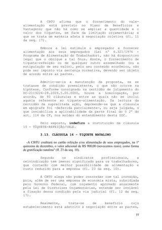 A CBTU afirma que o fornecimento do vale-
alimentação está previsto no Plano de Benefícios e
Vantagens; que não há como se ampliar a quantidade e o
valor dos tíquetes, em face da limitação orçamentária; e
que se trata de matéria afeta à negociação coletiva (fl. 11
da seq. 17).

         Embora a lei estimule o empregador a fornecer
alimentação aos seus empregados (Lei nº 6.321/1976 -
Programa de Alimentação do Trabalhador), não há dispositivo
legal que o obrigue a tal ônus. Assim, o fornecimento de
tíquete-refeição ou de qualquer outro assemelhado (ou a
estipulação de seu valor), pelo seu conteúdo econômico, não
pode ser imposto via sentença normativa, devendo ser objeto
de acordo entre as partes.

         Admitir-se-ia a manutenção da proposta, se se
tratasse de condição preexistente, o que não ocorre na
hipótese. Conforme consignado na certidão de julgamento do
DC-2119226-28.2009.5.00.0000, houve a homologação, por
acordo, de 60 cláusulas e entre as quais não se inclui
aquela referente ao tíquete-alimentação. Da leitura da
certidão da supracitada ação, depreende-se que a cláusula
em epígrafe foi -deferida parcialmente-, ou seja julgada, o
que inviabiliza a aplicabilidade da parte final do § 2º do
art. 114 da CF, nos moldes do entendimento desta SDC.

         Pelo exposto, indefiro a instituição da cláusula
15 - TÍQUETE-REFEIÇÃO/VALE.

            3.13. CLÁUSULA 16 - TIQUETE NATALINO

  -A CBTU creditará no cartão refeição e/ou alimentação de seus empregados, na 1ª
quinzena de dezembro, o valor adicional de R$ 900,00 (novecentos reais), como forma
de gratificação natalina" (fl. 23 da seq. 10).

         Segundo    os    sindicatos    profissionais,    a
reivindicação tem imenso significado para os trabalhadores,
que contarão com melhor possibilidade de alimentação e
custo reduzido para a empresa (fl. 23 da seq. 10).

         A CBTU alega não poder concordar com tal inovação,
pois, além de ser uma empresa de economia mista, subsidiada
pelo Governo Federal, com orçamento aprovado anualmente
pela Lei de Diretrizes Orçamentárias, entende ser inviável
a fixação dessa condição pela via judicial (fl. 12 da seq.
17).

         Realmente,    trata-se    de     benefício    cujo
estabelecimento está adstrito à negociação entre as partes,

                                                                                77
 