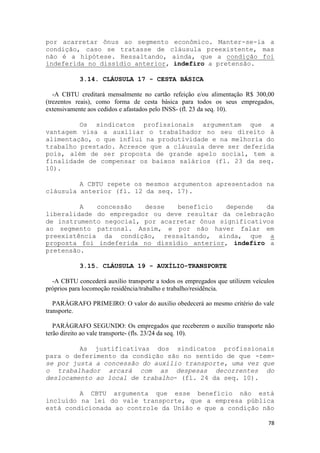 por acarretar ônus ao segmento econômico. Manter-se-ia a
condição, caso se tratasse de cláusula preexistente, mas
não é a hipótese. Ressaltando, ainda, que a condição foi
indeferida no dissídio anterior, indefiro a pretensão.

            3.14. CLÁUSULA 17 - CESTA BÁSICA

   -A CBTU creditará mensalmente no cartão refeição e/ou alimentação R$ 300,00
(trezentos reais), como forma de cesta básica para todos os seus empregados,
extensivamente aos cedidos e afastados pelo INSS- (fl. 23 da seq. 10).

         Os sindicatos profissionais argumentam que a
vantagem visa a auxiliar o trabalhador no seu direito à
alimentação, o que influi na produtividade e na melhoria do
trabalho prestado. Acresce que a cláusula deve ser deferida
pois, além de ser proposta de grande apelo social, tem a
finalidade de compensar os baixos salários (fl. 23 da seq.
10).

         A CBTU repete os mesmos argumentos apresentados na
cláusula anterior (fl. 12 da seq. 17).

         A   concessão   desse   benefício    depende   da
liberalidade do empregador ou deve resultar da celebração
de instrumento negocial, por acarretar ônus significativos
ao segmento patronal. Assim, e por não haver falar em
preexistência da condição, ressaltando, ainda, que a
proposta foi indeferida no dissídio anterior, indefiro a
pretensão.

            3.15. CLÁUSULA 19 - AUXÍLIO-TRANSPORTE

  -A CBTU concederá auxílio transporte a todos os empregados que utilizem veículos
próprios para locomoção residência/trabalho e trabalho/residência.

   PARÁGRAFO PRIMEIRO: O valor do auxilio obedecerá ao mesmo critério do vale
transporte.

   PARÁGRAFO SEGUNDO: Os empregados que receberem o auxílio transporte não
terão direito ao vale transporte- (fls. 23/24 da seq. 10).

         As justificativas dos sindicatos profissionais
para o deferimento da condição são no sentido de que -tem-
se por justa a concessão do auxílio transporte, uma vez que
o trabalhador arcará com as despesas decorrentes do
deslocamento ao local de trabalho- (fl. 24 da seq. 10).

         A CBTU argumenta que esse benefício não está
incluído na lei do vale transporte, que a empresa pública
está condicionada ao controle da União e que a condição não

                                                                               78
 