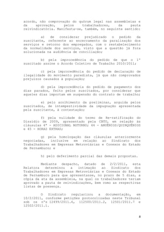 acordo, não comprovação do quórum legal nas assembleias e
da    aprovação,    pelos     trabalhadores,    da    pauta
reivindicatória. Manifesta-se, também, no seguinte sentido:

         a)  de   considerar   prejudicado o  pedido   da
suscitante, referente ao encerramento da paralisação dos
serviços e retorno dos empregados, com o restabelecimento
da normalidade dos serviços, visto que a questão já fora
solucionada na audiência de conciliação;

         b) pela improcedência do pedido de que o 1º
suscitado assine o Acordo Coletivo de Trabalho 2010/2011;

         c) pela improcedência do pedido de declaração de
ilegalidade do movimento paredista, já que não comprovados
prejuízos causados à população;

         d) pela improcedência do pedido de pagamento dos
dias parados, feito pelos suscitados, por considerar que
aqueles dias importam em suspensão do contrato de trabalho;

         e) pelo acolhimento da preliminar, arguida pelos
suscitados, de intempestividade da impugnação apresentada
pela suscitante, à contestação;

         f) pela nulidade do termo de Re-ratificação do
Dissídio de 2009, apresentado pela CBTU, em relação às
cláusulas 4ª - ADICIONAL NOTURNO; 44 - ANUÊNIOS/QUINQUÊNIOS
e 45 - HORAS EXTRAS;

         g) pela homologação das cláusulas anteriormente
negociadas,   inclusive  em   relação  ao   Sindicato  dos
Trabalhadores em Empresas Metroviárias e Conexos do Estado
de Pernambuco; e

        h) pelo deferimento parcial das demais propostas.

         Mediante despacho, datado de 2/2/2011, esta
Relatora   determinou   a   intimação  ao   Sindicato   dos
Trabalhadores em Empresas Metroviárias e Conexos do Estado
de Pernambuco para que apresentasse, no prazo de 5 dias, a
cópia da ata da assembleia, na qual os trabalhadores teriam
aprovado a pauta de reivindicações, bem como as respectivas
listas de presença.

         O  Sindicato   regularizou  a   documentação,  em
10/2/2011, conforme petições protocolizadas neste Tribunal
sob os nºs 12499/2011.6, 112500/2011.2, 12501/2011.7 e
12502/2011.1.


                                                            8
 