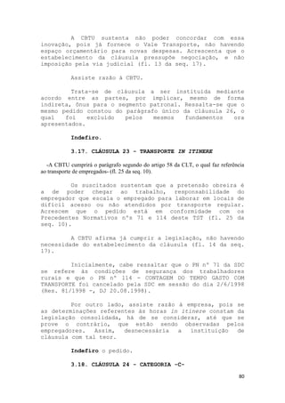 A CBTU sustenta não poder concordar com essa
inovação, pois já fornece o Vale Transporte, não havendo
espaço orçamentário para novas despesas. Acrescenta que o
estabelecimento da cláusula pressupõe negociação, e não
imposição pela via judicial (fl. 13 da seq. 17).

            Assiste razão à CBTU.

         Trata-se de cláusula a ser instituída mediante
acordo entre as partes, por implicar, mesmo de forma
indireta, ônus para o segmento patronal. Ressalta-se que o
mesmo pedido constou do parágrafo único da cláusula 26, o
qual   foi    excluído  pelos   mesmos   fundamentos   ora
apresentados.

            Indefiro.

            3.17. CLÁUSULA 23 - TRANSPORTE IN ITINERE

  -A CBTU cumprirá o parágrafo segundo do artigo 58 da CLT, o qual faz referência
ao transporte de empregados- (fl. 25 da seq. 10).

         Os suscitados sustentam que a pretensão obreira é
a de poder chegar ao trabalho, responsabilidade do
empregador que escala o empregado para laborar em locais de
difícil acesso ou não atendidos por transporte regular.
Acrescem que o pedido está em conformidade com os
Precedentes Normativos nºs 71 e 114 deste TST (fl. 25 da
seq. 10).

         A CBTU afirma já cumprir a legislação, não havendo
necessidade do estabelecimento da cláusula (fl. 14 da seq.
17).

         Inicialmente, cabe ressaltar que o PN nº 71 da SDC
se refere às condições de segurança dos trabalhadores
rurais e que o PN nº 114 - CONTAGEM DO TEMPO GASTO COM
TRANSPORTE foi cancelado pela SDC em sessão do dia 2/6/1998
(Res. 81/1998 -, DJ 20.08.1998).

         Por outro lado, assiste razão à empresa, pois se
as determinações referentes às horas in itinere constam da
legislação consolidada, há de se considerar, até que se
prove o contrário, que estão sendo observadas pelos
empregadores.   Assim,  desnecessária  a   instituição  de
cláusula com tal teor.

            Indefiro o pedido.

            3.18. CLÁUSULA 24 - CATEGORIA -C-

                                                                              80
 