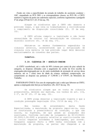 -Tendo em vista a especificidade da jornada de trabalho do assistente condutor -
ASC, enquadrado no PCS 2001 e as correspondentes classes, no PCS 90, a CBTU
manterá o registro de ponto em cadernetas especiais, conforme regulamenta o parágrafo
4º do artigo 239 da CLT- (fl. 25 da seq. 10).

         Alegam os sindicatos que a CBTU não observa a
previsão legal, o que leva os trabalhadores a reivindicarem
o cumprimento da disposição consolidada (fl. 25 da seq.
10).

         A CBTU afirma cumprir a legislação e não haver
necessidade de constar tal determinação em cláusula de
dissídio coletivo (fl. 14 da seq. 17).

         Adotam-se os mesmos fundamentos expendidos na
cláusula anterior, acrescentando que a estipulação de
cláusula cuja matéria já tem previsão legal deve decorrer
exclusivamente do consenso das partes.

            Indefiro.

            3.19. CLÁUSULA 28 - AUXÍLIO-CRECHE

  -A CBTU reembolsará, até o valor de 80% (oitenta por cento) do piso salarial da
categoria, as despesas efetuadas com o pagamento da creche de livre escolha da
empregada-mãe/empregado-pai ou de outra modalidade de prestação de serviço dessa
natureza, até os 7 (sete) anos de idade da criança, mediante comprovação, em
cumprimento ao disposto nas portarias nº 3.296/86 e nº 670/97, do Ministério do
Trabalho.

  PARÁGRAFO ÚNICO: Em caso de empregados (pai e mãe) que laborem na CBTU,
apenas a empregada-mãe fará jus ao beneficio- (fls. 26/27 da seq. 10).

         Os sindicatos alegam que se trata de cláusula
preexistente, devendo ser mantida, nos termos do art. 114,
§ 2º, da CF (fl. 27 da seq. 10).

         A CBTU alega observar a legislação vigente e que a
condição pressupõe negociação (fls. 15/16 da seq. 17).

         Nos   termos    do   entendimento    desta   Seção
Especializada, a manutenção da proposta impor-se-ia, caso
se constatasse a preexistência da condição, o que não
ocorre, na hipótese, em que pesem as alegações dos
suscitados. Conforme certidão de julgamento do DC-2119226-
28.2009.5.00.0000 a proposta relativa ao auxílio-creche não
se inclui naquelas acordadas e homologadas, por acordo.
Conquanto naquele feito a CBTU tenha concordado com a
manutenção da proposta, as partes não chegaram a um


                                                                                  81
 