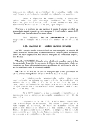 consenso em relação ao percentual de reajuste, razão pela
qual houve o deferimento parcial da cláusula em questão.

         Salvo a hipótese da preexistência, a concessão
desse benefício por sentença normativa só tem sido
admitida, por esta Corte, nos limites estabelecidos pelo
Precedente Normativo nº 22 da SDC, que dispõe:

  -Determina-se a instalação de local destinado à guarda de crianças em idade de
amamentação, quando existentes na empresa mais de 30 (trinta) mulheres maiores de 16
(dezesseis) anos, facultado o convênio com creches.-

         Pelo exposto, defiro parcialmente o pedido,
adaptando a redação da cláusula aos termos do PN nº 22 do
TST.

            3.20. CLÁUSULA 29 - AUXÍLIO MATERNO-INFANTIL

   -A CBTU concederá auxílio materno-infantil aos seus empregados, no valor de R$
280,00 (duzentos e oitenta reais), independentemente de comprovação de matricula da
criança em creche ou pré-escola, para filhos de empregados até completarem 09 (nove)
anos de idade.

  PARÁGRAFO PRIMEIRO: O auxílio acima referido será concedido a partir da data
da apresentação da certidão de nascimento do filho ou da documentação relativa ao
equiparado, de forma não-cumulativa com o recebimento do auxílio-creche e/ou do
auxílio para filho portador de necessidade especial.

  PARÁGRAFO SEGUNDO: Em caso de empregados (pai e mãe) que laborem na
CBTU, apenas a empregada-mãe fará jus ao beneficio- (fl. 27 da seq. 10).

         A  reivindicação   apresentada  pelos   sindicatos
profissionais se embasa na preexistência da condição, nos
termos do art. 114, § 2º, da CF e no fato de que o
deferimento do benefício não importará em custos adicionais
ou que possam vir a estabelecer novas despesas para a CBTU
(fl. 27 da seq. 10).

         Já a CBTU ressalta a sua limitação orçamentária, e
argumenta que a condição pressupõe negociação (fl. 16 da
seq. 17).

         Conquanto no DC de 2009, a CBTU tenha concordado
com a manutenção do benefício, não houve a pactuação e a
homologação da cláusula, em face do dissenso entre as
partes com relação ao reajuste a ser estabelecido. Dessa
forma, no julgamento daquele feito, a proposta foi deferida
parcialmente por esta Seção Especializada, não havendo como
se reputar a preexistência da condição


                                                                                 82
 