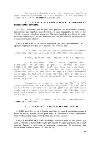 Assim, considerando que a instituição do benefício
deve ocorrer unicamente pela via negocial e a discordância
expressa da CBTU, indefiro a pretensão.

         3.21. CLÁUSULA 30 - AUXÍLIO PARA FILHO PORTADOR DE
NECESSIDADE ESPECIAL

   -A CBTU concederá Auxílio para filho portador de necessidades especiais,
reconhecidos pela legislação previdenciária, aos seus empregados, no valor de R$
350,00 (trezentos e cinqüenta reais), por filho nesta condição, sem limite de idade,
mediante comprovação e de forma não cumulativa com o recebimento do auxilio creche
e/ou auxilio materno-infantil.-

  PARÁGRAFO ÚNICO: Em caso de empregados (pai e mãe) que laborem na CBTU,
apenas a empregada-mãe fará jus ao beneficio- (fl. 27 da seq. 10).

         Os Sindicatos profissionais apresentam os mesmos
argumentos expostos na cláusula anteriormente analisada.

            A CBTU, da mesma forma, repete as suas alegações.

         O   entendimento   desta    Seção   Especializada,
manifestado em recentes julgados, a exemplo do RODC-
2032600-88.2005.5.02.0000, Relª Minª Dora Maria da Costa,
DEJT de 20/8/2010, é no sentido de que, apesar da
relevância social do benefício, extrapola o poder normativo
da Justiça do Trabalho a imposição desse ônus econômico ao
empregador, cuja estipulação dependeria de livre negociação
entre as partes.

         Conquanto no dissídio coletivo de 2009, a CBTU
tenha concordado com a manutenção da proposta, mas em razão
de não haver o consenso das partes quanto ao percentual de
reajuste, a cláusula não foi pactuada e sim julgada, tendo
esta Seção Especializada decidido pelo deferimento parcial
da cláusula.

         Assim,  não             havendo       falar      em    preexistência,
indefiro a pretensão.

            3.22. CLÁUSULA 31 - AUXÍLIO MATERIAL ESCOLAR

   -A CBTU concederá no início de cada ano letivo, no valor de um salário mínimo, a
título de auxílio material escolar para todos os funcionários e seus dependentes
matriculados em pré-escola, ensino fundamental médio e superior.

  PARÁGRAFO ÚNICO: A CBTU se obriga a repassar o valor de 70% (setenta por
cento), referente à mensalidade escolar proveniente de escola particular, até o nível
superior, ficando o empregado a apresentar comprovante de pagamento das
mensalidades a cada três meses- (fl. 28 da seq. 10).

                                                                                  83
 