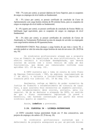 VIII - 7% (sete por cento), se possuir diploma de Curso Superior, para os ocupantes
de cargos ou empregos de nível médio ou fundamental;

  IX - 5% (cinco por cento), se possuir certificado de conclusão de Curso de
Aprimoramento com carga horária mínima de 80 (oitenta) horas, para os ocupantes de
cargos ou empregos de nível médio ou fundamental;

  X - 4% (quatro por cento), se possuir certificado de conclusão de Ensino Médio ou
habilitação legal equivalente, para os ocupantes de cargos ou empregos de nível
fundamental;

  XI - 2% (dois por cento), se possuir certificados de conclusão de Cursos de
Atualização ou Treinamento Profissional na área de atuação do servidor ou empregado
com carga horária mínima de 40 (quarenta) horas.

   PARÁGRAFO ÚNICO. Para alcançar a carga horária de que trata o inciso XI, o
servidor poderá se valer da soma das cargas horárias de mais de um curso- (fls. 28/29 da
seq. 10).

         Os sindicatos profissionais alegam que a proposta
visa ao fomento da capacitação de seus profissionais, em um
efetivo estímulo à atividade desempenhada, que deverá
ocorrer de acordo com o nível técnico de cada um dos
funcionários, que devem ser remunerados conforme suas
aptidões (fl. 29 da seq. 10).

         A CBTU sustenta que o tema já consta do novo Plano
de Emprego Comissionado - PEC, da empresa, regulamentado em
1º de abril, e salienta a inviabilidade de imposição da
cláusula pela via judicial (fl. 18 da seq. 17).

         Realmente, refoge ao âmbito do poder normativo da
Justiça do Trabalho o estabelecimento de cláusula de igual
teor, a qual acarreta ônus excessivos ao segmento patronal.
O seu estabelecimento deve ocorrer, portanto, pela via
negocial. Há de se destacar a alegação da CBTU, no sentido
de que o Plano recentemente implantado já prevê o
benefício, não havendo contestação por parte dos entes
sindicais quanto ao aspecto.

             Assim, indefiro a pretensão.

             3.24. CLÁUSULA 34 - LICENÇA-PATERNIDADE

  -A CBTU concederá licença paternidade fixada em 15 dias consecutivos, sem
prejuízo do emprego e do salário- (fl. 29 da seq. 10).

         Os sindicatos profissionais sustentam que o
deferimento da proposta assegurará ao pai um período mínimo


                                                                                     85
 