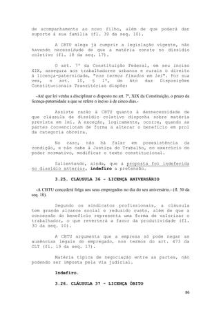 de acompanhamento ao novo filho, além de que poderá dar
suporte à sua família (fl. 30 da seq. 10).

         A CBTU alega já cumprir a legislação vigente, não
havendo necessidade de que a matéria conste no dissídio
coletivo (fl. 18 da seq. 17).

         O art. 7º da Constituição Federal, em seu inciso
XIX, assegura aos trabalhadores urbanos e rurais o direito
à licença-paternidade, "nos termos fixados em lei". Por sua
vez,   o  art.   10,   §  1º,   do   Ato  das   Disposições
Constitucionais Transitórias dispõe:

   -Até que lei venha a disciplinar o disposto no art. 7º, XIX da Constituição, o prazo da
licença-paternidade a que se refere o inciso é de cinco dias.-

         Assiste razão à CBTU quanto à desnecessidade de
que cláusula de dissídio coletivo disponha sobre matéria
prevista em lei. A exceção, logicamente, ocorre, quando as
partes convencionam de forma a alterar o benefício em prol
da categoria obreira.

         No caso, não há falar em preexistência da
condição, e não cabe à Justiça do Trabalho, no exercício do
poder normativo, modificar o texto constitucional.

         Salientando, ainda, que a proposta foi indeferida
no dissídio anterior, indefiro a pretensão.

             3.25. CLÁUSULA 36 - LICENÇA ANIVERSÁRIO

  -A CBTU concederá folga aos seus empregados no dia do seu aniversário.- (fl. 30 da
seq. 10).

         Segundo os sindicatos profissionais, a cláusula
tem grande alcance social e reduzido custo, além de que a
concessão do benefício representa uma forma de valorizar o
trabalhador, o que reverterá a favor da produtividade (fl.
30 da seq. 10).

         A CBTU argumenta que a empresa só pode negar as
ausências legais do empregado, nos termos do art. 473 da
CLT (fl. 19 da seq. 17).

         Matéria típica de negociação entre as partes, não
podendo ser imposta pela via judicial.

             Indefiro.

             3.26. CLÁUSULA 37 - LICENÇA ÓBITO
                                                                                       86
 
