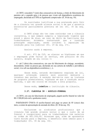 -A CBTU concederá 7 (sete) dias consecutivos de licença, a título de falecimento de
parentes até o segundo grau e de pessoas que vivam sob dependência econômica do
empregado, declarada na CTPS ou legalmente comprovada- (fl. 30 da seq. 10).

         Os suscitados justificam a sua pretensão pelo fato
de a cláusula ter grande alcance social e de que a garantia
encontra-se parcialmente prevista em lei (fl. 30 da seq.
10).

         A CBTU alega não ter como concordar com a cláusula
inovatória, e que sempre cumpriu a legislação vigente que
prevê o abono de dias, em caso de óbito de familiares dos
trabalhadores.   Arremata   sustentando  que    a  condição
pressupõe negociação, sendo inviável a imposição da
condição pela via judicial (fl. 19 da seq. 17).

            Assiste razão à empresa.

         O art. 473 da CLT, ao elencar as hipóteses em que
o empregado pode faltar ao serviço, sem prejuízo de seu
salário, dispõe em seu inciso I:

  -I - até 2 (dois) dias consecutivos, em caso de falecimento do cônjuge, ascendente,
descendente, irmão ou pessoa que, declarada em sua carteira de trabalho e previdência
social, viva sob sua dependência econômica; (...)-.

         Desse modo, estando devidamente regulada em lei,
qualquer alteração somente será possível mediante o
consenso das partes. A exceção dar-se-ia caso se tratasse
de proposta preexistente, hipótese em que a condição seria
mantida, o que não ocorre em relação a esta proposta.

            Desse modo, indefiro a instituição da cláusula.

            3.27. CLÁUSULA 38 - AUXÍLIO-FUNERAL

  -A CBTU, em caso de falecimento de empregado, pagará auxílio funeral no valor de
R$ 3.500,00 (três mil e quinhentos reais).

   PARÁGRAFO ÚNICO: O auxílio-funeral será pago no prazo de 05 (cinco) dias
úteis, a contar da apresentação do atestado de óbito- (fl. 30 da seq. 10).

         Esclarecem os sindicatos profissionais que a
cláusula tem grande alcance social e que o custo de um
funeral é insuportável para os trabalhadores com salários
na ordem de R$1.500,00. Acrescem que, além de apresentar
custo mínimo para a empresa, o benefício será imenso para o
trabalhador (fl. 30 da seq. 10).



                                                                                  87
 