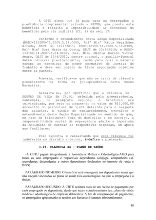 A CBTU alega que já paga para os empregados a
previdência complementar privada - REFER, que presta este
benefício e ressalta a impossibilidade da concessão do
benefício pela via judicial (fl. 19 da seq. 17).

         Conforme o entendimento desta Seção Especializada
(RODC-251200-72.2008.5.14.0000, Relª Minª Kátia Magalhães
Arruda, DEJT de 18/2/2011; RODC-18900-68.2008.5.09.0909,
Relª Minª Dora Maria da Costa, DEJT de 20/8/2010; e RODC-
113700-74.2007.5.04.0000, Rel. Min. Márcio Eurico Vitral
Amaro, DEJT de 23/4/2010, dentre outros), o auxílio-funeral
detém natureza previdenciária, razão pela qual a matéria
escapa ao exercício do poder normativo da Justiça do
Trabalho e deve ser objeto de livre negociação coletiva
entre as partes.

         Ademais, verifica-se que não se trata de cláusula
preexistente na forma da jurisprudência desta Seção
Normativa.

         Ressalta-se, por oportuno, que a cláusula 43 -
SEGURO DE VIDA EM GRUPO, deferida pela preexistência,
contempla,   no   parágrafo  segundo,   o  benefício   ora
reivindicado, por meio do pagamento no valor de R$2.000,00
acrescido do percentual de 5,40% deferido para o reajuste
dos salários. A título de esclarecimento, prevalece o
entendimento desta Seção Especializada no sentido de que,
em caso de falecimento fora do domicílio e em serviço, a
responsabilidade social da empregadora admite a imposição
da obrigação de custear as respectivas despesas, em apoio
aos familiares.

         Pelo exposto, e ressaltando que essa cláusula foi
indeferida no dissídio anterior, indefiro a pretensão.

            3.28. CLÁUSULA 44 - PLANO DE SAÚDE

  -A CBTU pagará integralmente a Assistência Médica e Odontológica-AMO para
todos os seus empregados e respectivos dependentes (cônjuge, companheiro (a),
ascendentes, descendentes e outros dependentes declarados no imposto de renda e
INSS).

   PARÁGRAFO PRIMEIRO: O beneficio será abrangente aos dependentes acima que
não estejam vinculados ao plano de saúde e/ou odontológico, no qual o empregado é o
titular.

  PARÁGRAFO SEGUNDO: A CBTU aceitará mais de um recibo de pagamento por
cada empregado ou dependente, desde que sejam complementares (ex.: plano de saúde
médico e odontológico de empresas diferentes). A fim de comprovação de pagamento,
os empregados apresentarão os recibos aos Recursos Humanos trimestralmente.

                                                                                88
 