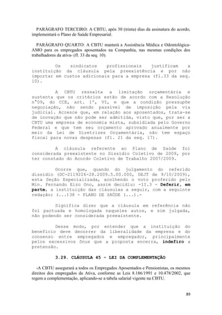 PARÁGRAFO TERCEIRO: A CBTU, após 30 (trinta) dias da assinatura do acordo,
implementará o Plano de Saúde Empresarial.

   PARÁGRAFO QUARTO: A CBTU manterá a Assistência Médica e Odontológica-
AMO para os empregados aposentados na Companhia, nas mesmas condições dos
trabalhadores da ativa- (fl. 33 da seq. 10).

         Os   sindicatos    profissionais   justificam    a
instituição da cláusula pela preexistência e por não
importar em custos adicionais para a empresa (fl.33 da seq.
10).

         A CBTU ressalta a limitação orçamentária e
sustenta que os critérios estão de acordo com a Resolução
n°09, do CCE, art. 1º, VI, e que a condição pressupõe
negociação, não sendo passível de imposição pela via
judicial. Acresce que, em relação aos aposentados, trata-se
de inovação que não pode ser admitida, visto que, por ser a
CBTU uma empresa de economia mista, subsidiada pelo Governo
Federal e que tem seu orçamento aprovado anualmente por
meio da Lei de Diretrizes Orçamentária, não tem espaço
fiscal para novas despesas (fl. 21 da seq. 17).

         A cláusula referente ao Plano de Saúde foi
considerada preexistente no Dissídio Coletivo de 2009, por
ter constado do Acordo Coletivo de Trabalho 2007/2009.

         Ocorre que, quando do julgamento do referido
dissídio (DC-2119226-28.2009.5.00.000, DEJT de 9/10/2009),
esta Seção Especializada, acolhendo o voto proferido pelo
Min. Fernando Eizo Ono, assim decidiu: -II.3 - Deferir, em
parte, a instituição das cláusulas a seguir, com a seguinte
redação: (...)38 - PLANO DE SAÚDE (...).-

         Significa dizer que a cláusula em referência não
foi pactuada e homologada naqueles autos, e sim julgada,
não podendo ser considerada preexistente.

         Desse modo, por entender que a instituição do
benefício deve decorrer da liberalidade da empresa e do
consenso entre empregados e empregador, principalmente
pelos excessivos ônus que a proposta encerra, indefiro a
pretensão.

           3.29. CLÁUSULA 45 - LEI DA COMPLEMENTAÇÃO

   -A CBTU assegurará a todos os Empregados Aposentados e Pensionistas, os mesmos
direitos dos empregados da Ativa, conforme as Leis 8.186/1991 e 10.478/2002, que
regem a complementação, aplicando-se a tabela salarial vigente na CBTU.


                                                                              89
 